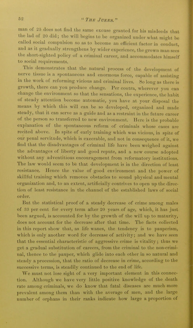 man of 25 does not find the same excuse granted for his misdeeds that the lad of 20 did; the will begins to be organized under what might be called social compulsion so as to become an efficient factor in conduct, and as it gradually strengthens by wider experience, the grown man sees the short-sighted policy of a criminal career, and accommodates himself to social requirements. This demonstrates that the natural process of the development of nerve tissue is a spontaneous and enormous force, capable of assisting in the work of reforming vicious and criminal lives. So long as there is growth, there can you produce change. Per contra, wherever you can change the environment so that the sensations, the experience, the habit of steady attention become automatic, you have at your disposal the means by which this will can be so developed, organized and made steady, that it can serve as a guide and as a restraint in the future career of the person so transferred to new environment. Here is the probable explanation of the spontaneous reform of criminals Avhose cases are recited above. In spite of early training which was vicious, in spite of our penal servitude, which is execrable, and not in consequence of it, we find that the disadvantages of criminal life have been weighed against the advantages of liberty and good repute, and a new course adopted without any adventitious encouragement from reformatory institutions. The law would seem to be that development is in the direction of least resistance. Hence the value of good environment and the power of skillful training which removes obstacles to sound physical and mental organization and, to an extent, artificially contrives to open up the direc- tion of least resistance in the channel of the established laws of social order. But the statistical proof of a steady decrease of crime among males of 33 j)er cent for every term after 20 years of age, which, it has just been argued, is accounted for by the growth of the will up to maturity, does not account for the decrease after that time. The facts collected in this report show that, as life wanes, the tendency is to pauperism, which is only another word for decrease of activity; and we have seen that the essential characteristic of aggressive crime is vitality; thus we get a gradual substitution of careers, from the criminal to the non-crimi- nal, thence to the pauper, which glide into each other in so natural and steady a procession, that the ratio of decrease in crime, according to the successive terms, is steadily continued to the end of life. We must not lose sight of a very important element in this connec- tion. Although we have very little positive knowledge of the death rate among criminals, we do know that fatal diseases are much more prevalent among them than with the average of men, and the large number of orphans in their ranks indicate how large a proportion of