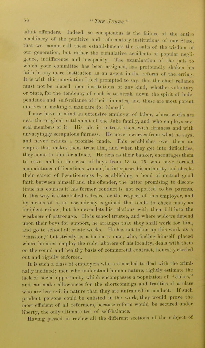 adult offenders. Indeed, so conspicuous is tlie failure of the entire mncliinery of tlie punitive and reformatory institutions of our State, tliat we cannot call these establishments the results of the wisdom of our generation, but rather tlie cumulative accidents of poi)ular negli- gence, indifference and incapacity. Tlie examination of the jails to which your committee has been assigned, has profoundly shaken his faith in any mere institution as an agent in the reform of the erring. It is with this conviction I feel prompted to say, that the chief reliance must not be placed upon institutions of any kind, whether voluntary or State, for the tendency of such is to break down the spirit of inde- pendence and self-reliance of their inmates, and these are most potent motives in making a man care for himself. I now have in mind an extensive employer of labor, whose works are near the original settlement of the Juke family, and who employs sev- eral members of it. His rule is to treat them with firmness and with unvaryingly scrupulous fairness. He never swerves from what he says, and never evades a promise made. This establishes over them an empire that makes them trust him, and when they get into difficulties, they come to him for advice. He acts as their banker, encourages them to save, and in the case of boys from 13 to 15, Avho have formed acquaintance of licentious women, he interposes his authority and checks their career of licentiousness by establishing a bond of mutual good faith between himself and the offender, the latter promising to discon- tinue his courses if his former conduct is not reported to his parents. In this way is established a desire for the respect of this employer, and by means of it, an ascendency is gained that tends to check many an incipient crime ; but he never lets his relations with them fall into the weakness of patronage. He is school trustee, and where widows depend upon their boys for support, he arranges that the}'- shall work for him, and go to school alternate weeks. He has not taken up this work as a  mission, but strictly as a business man, who, finding himself placed where he must employ the rude laborers of his locality, deals with them on the sound and healthy basis of commercial contract, honestly carried out and rigidly enforced. It is such a class of employers who are needed to deal with the crimi- nally inclined; men who understand human nature, rightly estimate the lack of social opportunity which encompasses a population of  Jukes, and can make allowances for the shortcomings and frailties of a class who are less evil in nature than tjiey are untrained in conduct. If such prudent persons could be enlisted in the work, they would prove the most efficient of all reformers, because reform would be secured under liberty, the only ultimate test of self-balance. Having passed in review all the different sections of the subject of i