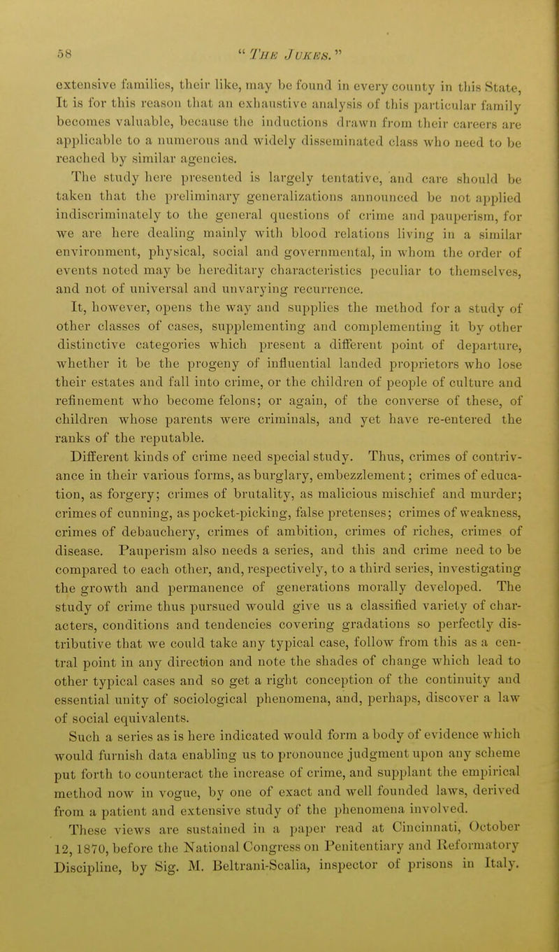 extensive families, their like, may be found in every county in this State, It is for this reason that an exhaustive analysis of this pailicular family becomes valuable, because the inductions drawn from their careers are applicable to a numerous and widely disseminated class who need to be reached by similar agencies. The study here presented is largely tentative, and care should be taken that the preliminary generalizations announced be not applied indiscriminately to the general questions of crime and pauperism, for we are here dealing mainly with blood relations living in a similar environment, physical, social and governmental, in whom the order of events noted may be hereditary characteristics peculiar to themselves, and not of universal and unvarying recurrence. It, however, opens the way and supplies the method for a study of other classes of cases, supplementing and complementing it by other distinctive categories which present a different point of departure, whether it be the progeny of influential landed proprietors who lose their estates and fall into crime, or the children of people of culture and refinement who become felons; or again, of the converse of these, of children whose parents were criminals, and yet have re-entered the ranks of the reputable. Different kinds of crime need special study. Thus, crimes of contriv- ance in their various forms, as burglary, embezzlement; crimes of educa- tion, as forgery; crimes of brutality, as malicious mischief and murder; crimes of cunning, as pocket-picking, false pretenses; crimes of weakness, crimes of debauchery, crimes of ambition, crimes of riches, crimes of disease. Pauperism also needs a series, and this and crime need to be compared to each other, and, respectively, to a third series, investigating the growth and permanence of generations morally developed. The study of crime thus pursued would give us a classified variety of char- acters, conditions and tendencies covering gradations so perfectly dis- tributive that we could take any typical case, follow from this as a cen- tral point in any direction and note the shades of change which lead to other typical cases and so get a right conception of the continuity and essential unity of sociological phenomena, and, perhaps, discover a law of social equivalents. Such a series as is here indicated would form a body of evidence which would furnish data enabling us to pronounce judgment upon any scheme put forth to counteract the increase of crime, and supplant the empirical method now in vogue, by one of exact and well founded laws, derived from a patient and extensive study of the phenomena involved. These views are sustained in a paper read at Cincinnati, October 12,1870, before the National Congress on Penitentiary and Reformatory Discipline, by Sig. M. Beltrani-Scalia, inspector of prisons in Italy.