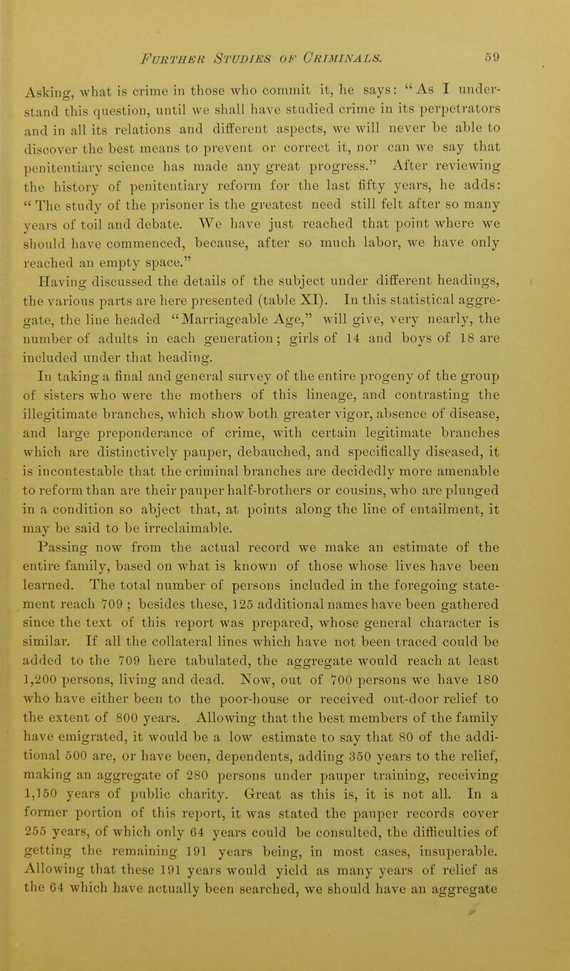Asking, what is crime in those who commit it, he says: As I under- stand this question, until we shall have studied crime in its perpetrators and in all its relations and different aspects, we will never be able to discover the best means to prevent or correct it, nor can we say that penitentiary science has made any great progress. After reviewing the history of penitentiary reform for the last fifty years, he adds:  The study of the prisoner is the greatest need still felt after so many years of toil and debate. We have just reached that point where we should have commenced, because, after so much labor, we have only reached an empty space. Having discussed the details of the subject under different headings, the various parts are here presented (table XI). In this statistical aggre- gate, the line headed Marriageable Age, will give, very nearly, the number of adults in each generation; girls of 14 and boys of 18 are included under that heading. In taking a final and general survey of the entire progeny of the group of sisters who were the mothers of this lineage, and contrasting the illegitimate branches, which show both greater vigor, absence of disease, and large preponderance of crime, with certain legitimate branches which are distinctively pauper, debauched, and specifically diseased, it is incontestable that the criminal branches are decidedly more amenable to reform than are their pauper half-brothers or cousins, who are plunged in a condition so abject that, at points along the line of entailment, it may be said to be irreclaimable. Passing now from the actual record we make an estimate of the entire family, based on what is known of those whose lives have been learned. The total number of persons included in the foregoing state- ment reach Y09 ; besides these, 125 additional names have been gathered since the text of this report was prepared, whose general character is similar. If all the collateral lines which have not been traced could be added to the 709 here tabulated, the aggregate would reach at least 1,200 persons, living and dead. Now, out of 700 persons we have 180 who have either been to the poor-house or received out-door relief to the extent of 800 years. Allowing that the best members of the family have emigrated, it would be a low estimate to say that 80 of the addi- tional 500 are, or have been, dependents, adding 350 years to the relief, making an aggregate of 280 persons under pauper training, receiving 1,150 years of public charity. Great as this is, it is not all. In a former portion of this report, it was stated the pauper records cover 255 years, of which only 64 years could be consulted, the difficulties of getting the remaining 191 years being, in most cases, insuperable. Allowing that these 191 years would yield as many years of relief as the 64 which have actually been searched, we should have an aggregate