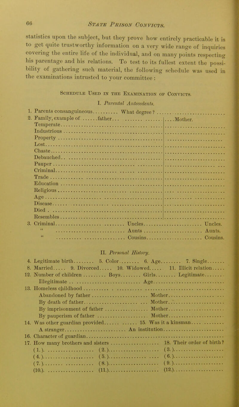 statistics upon the subject, but they prove how entirely practicable it is to get quite trustworthy information on a very wide range of inquiries covering the entire life of the individual, and on many points respecting his parentage and his relations. To test to its fullest extent the possi- bility of gathering such material, the following schedule was used in the examinations intrusted to your committee : Schedule Used in the Examination of Convicts. I. Parental Antecedents. 1. Parents consanguineous What degree ? Family, example of father... . Trade Died  Aunts Aunts. Cousins. II. Personal History. 4. Legitimate birth 5. Color 6. Age 7. Single 8. Married 9. Divorced 10. Widowed 11. Illicit relation 12. Number of children Boys Girls Legitimate Illegitimate Age 13. Homeless childhood Abandoned by father Mother By death of father Mother. By imprisonment of father Mother By pauperism of father Mother 14. Was other guardian provided 15. Was it a kinsman A stranger An institution 16. Character of guardian 17. How many brothers and sisters 18. Their order of birth ? (1.) (3.) (3.) (4.) (5.) (6.) (7.) (8.) (9.) (10.) (11.) (12.)