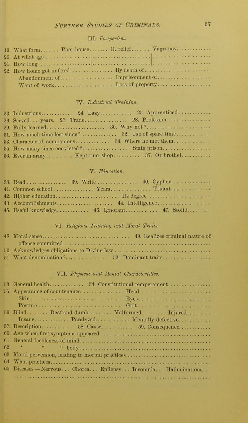 III. Pavperism. 19. What form Poor-house O. relief Vagrancy, 20. At what age 21. How long 22. How home got unfixed By death of Abandonment of Imprisonment of , Want of work Loss of property IV. Industrial Training. 23. Industrious 24. Lazy 25. Apprenticed . 26. Served years. 27. Trade 28. Profession 29. Fully learned 30. Why not ? 31. How much time lost since? 32. Use of spare time.. 33. Character of companions 34. Where he met them... 35. How many since convicted? State prison 36. Ever in army Kept rum shop 37. Or brothel V. Education. 38. Read 39. Write 40. Cypher 41. Common school Tears Truant 42. Higher education Its degree 43. Accomplishments 44. Intelligence 45. Useful knowledge 46. Ignorant 47. Stolid. VI. Religious Training and Moral Traits. 48. Moral sense 49. Realizes criminal nature of ofi'ense committed 50. Acknowledges obligations to Divine law 51. What denomination? 52. Dominant traits VII. Physical and Mental Cliaracteristics. 53. General health 54. Constitutional temperament 55. Appearance of countenance Head Skin Eyes Posture Gait .... 56. Blind Deaf and dumb Malformed Injured Insane Paralyzed Mentally defective 57. Description 58. Cause 59. Consequence 60. Age when first symptoms appeared 61. General feebleness of mind 62.  « » body 63. Moral perversion, leading to morbid practices 64. What practices 65. Diseases — Nervous... Chorea... Epilepsy... Insomnia... Hallucinations...