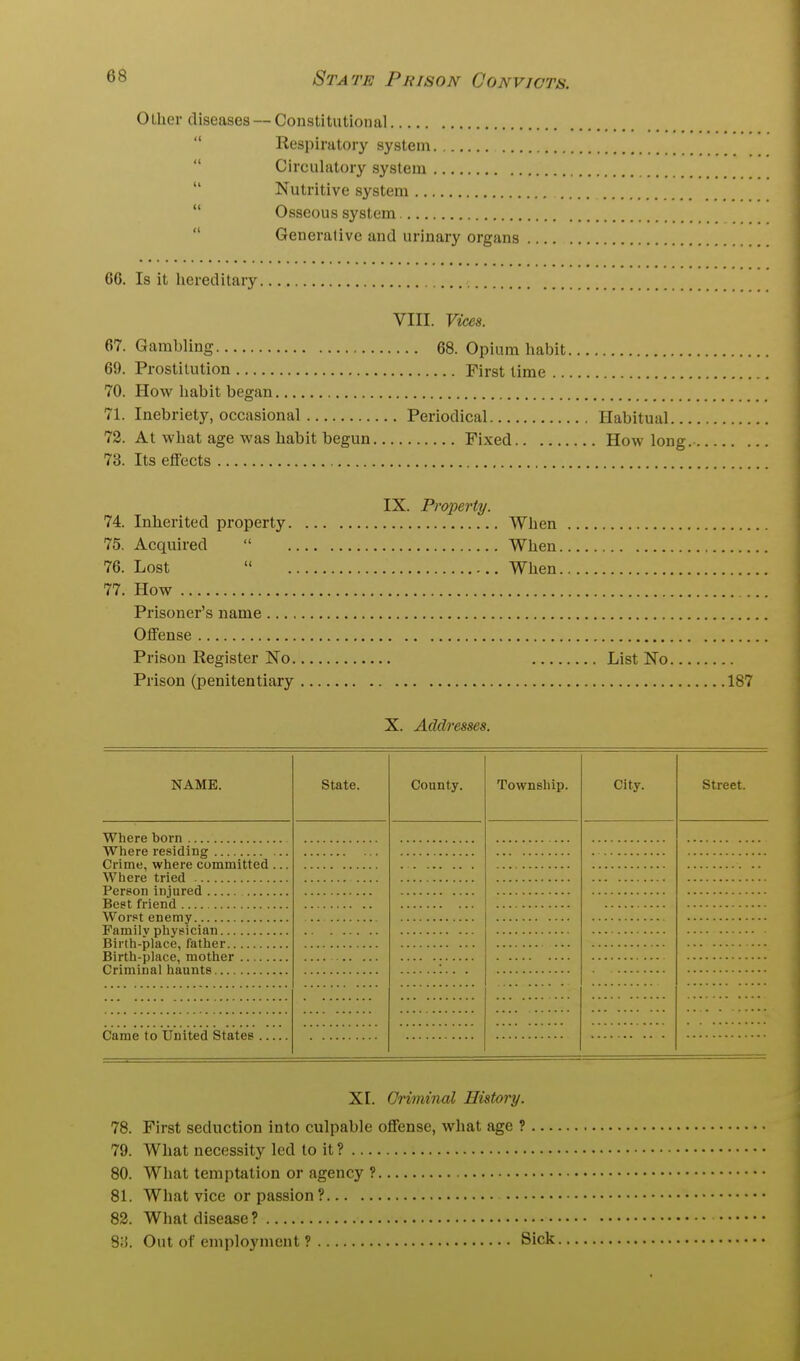 Olher diseases — Constitutional  Respiratory system  Circulatory system  Nutritive system  Osseous system  Generative and urinary organs 66. Is it hereditary. VIII. Vices. 67. Gambling 68. Opium habit. 69. Prostitution First lime ... 70. How habit began 71. Inebriety, occasional Periodical 72. At what age was habit begun Fi.xed 73. Its effects Habitual... . How long. IX. Property. 74. Inherited property When 75. Acquired  When. 76. Lost  When. 77. How Prisoner's name Offense Prison Register No Prison (penitentiary List No. .187 X. Addresses. NAME. State. County. Township. City. Street. Where born Where residing Crime, where committed Where tried Person injured Best friend Worst enemy Family physician Birth-place, father Birth-place, mother Criminal haunts Came to United States XI. Criminal History. 78. First seduction into culpable offense, what age 1 ... 79. What necessity led to it ? 80. What temptation or agency ? 81. What vice or passion? 82. What disease ? 8;i. Out of employment ? Sick