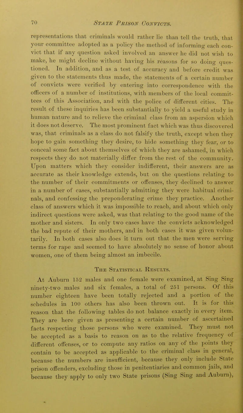 representations tliat criminals would ratlier lie than tell the truth, that your committee adopted as a policy the method of informing each con- vict that if any question asked involved an answer he did not wish to make, he might decline without having his reasons for so doing ques- tioned. In addition, and as a test of accuracy and before credit was given to the statements thus made, the statements of a certain number of convicts were verified by entering into correspondence with the officers of a number of institutions, with members of the local commit- tees of this Association, and with the police of different cities. The result of these inquiries has been substantially to yield a useful study in human nature and to relieve the criminal class from an aspersion which it does not deserve. The most prominent fact which was thus discovered was, that criminals as a class do not falsify the truth, except when they hope to gain something they desire, to hide something they fear, or to conceal some fact about themselves of which they are ashamed, in which respects they do not materially differ from the rest of the community. Upon matters which they consider indifferent, their answers are as accurate as their knowledge extends, but on the questions relating to the number of their commitments or offenses, they declined to answer in a number of cases, substantially admitting they were habitual crimi- nals, and confessing the preponderating crime they practice. Another class of answers which it was impossible to reach, and about which only indirect qu^estions were asked, was that relating to the good name of the mother and sisters. In only two cases have the convicts acknowledged the bad repute of their mothers, and in both cases it was given volun- tarily. In both cases also does it turn out that the men were serving terms for rape and seemed to have absolutely no sense of honor about women, one of them being almost an imbecile. The Statistical Results. At Auburn 152 males and one female were examined, at Sing Sing ninety-two males and six females, a total of 251 persons. Of this number eighteen have been totally rejected and a portion of the schedules in 100 others has also been thrown out. It is for this reason that the following tables do not balance exactly in every item. They are here given as presenting a certain number of ascertained facts respecting those persons who were examined. They must not be accepted as a basis to reason on as to the relative frequency of different offenses, or to compute any ratios on any of the points they contain to be accepted as applicable to the criminal class in general, because the numbers are insufficient, because they only include State prison offenders, excluding those in penitentiaries and common jails, and because they apply to only two State prisons (Sing Sing and Auburn),