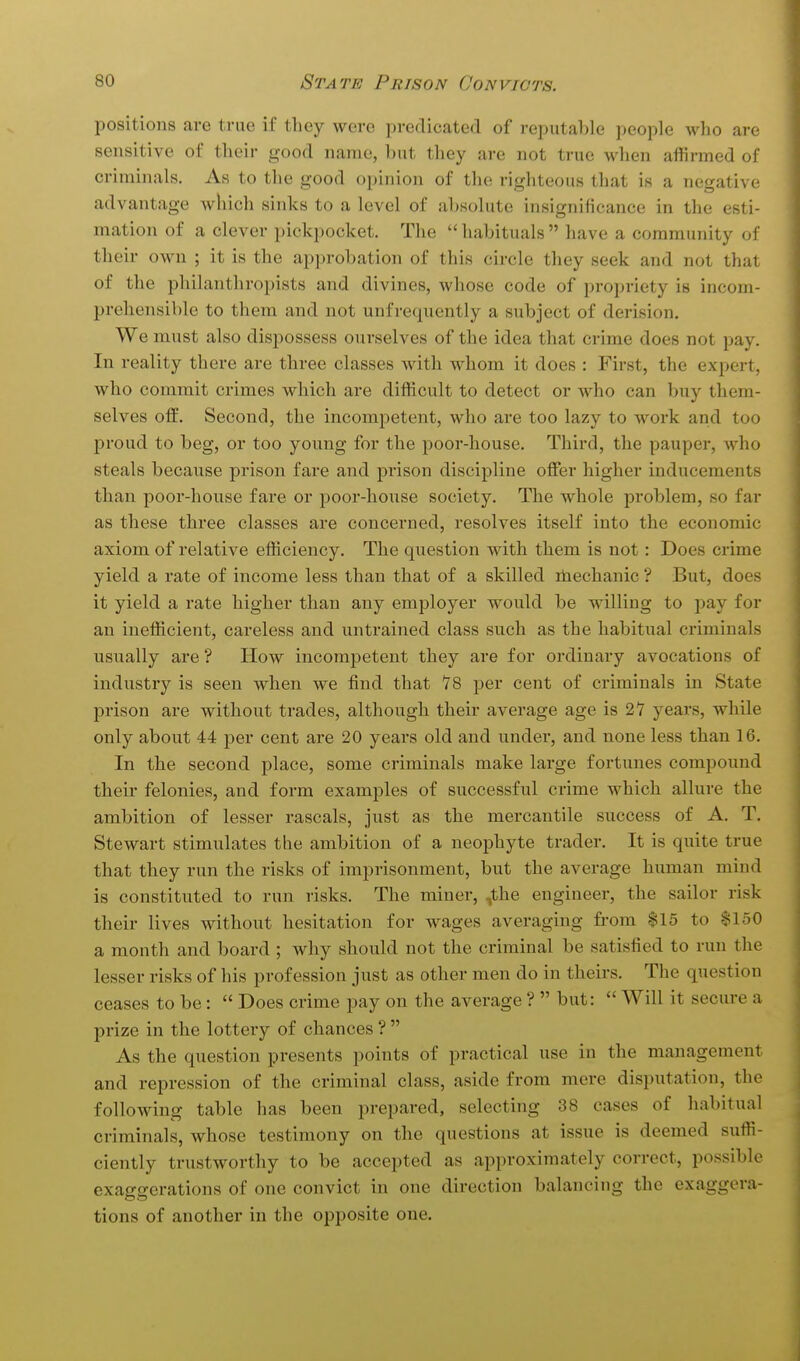 positions are true if they were predicated of reputable people who are sensitive of their good name, but they are not true when affirmed of criminals. As to the good opinion of the righteous that is a negative advantage which sinks to a level of absolute insignificance in the esti- mation of a clever pickpocket. The habituals have a community of their own ; it is the approbation of this circle they seek and not that of the philanthropists and divines, whose code of propriety is incom- prehensible to them and not unfrequently a subject of derision. We must also dispossess ourselves of the idea that crime does not pay. In reality there are three classes with whom it does : First, the expert, who commit crimes which are difficult to detect or who can buy them- selves off. Second, the incompetent, who are too lazy to work and too proud to beg, or too young for the poor-house. Third, the pauper, who steals because prison fare and prison discipline offer higher inducements than poor-house fare or poor-house society. The whole problem, so far as these three classes are concerned, resolves itself into the economic axiom of relative efficiency. The question with them is not: Does crime yield a rate of income less than that of a skilled ihechanic ? But, does it yield a rate higher than any employer would be willing to pay for an inefficient, careless and untrained class such as the habitual criminals usually are ? How incompetent they are for ordinary avocations of industry is seen when we find that 78 per cent of criminals in State prison are without trades, although their average age is 27 years, while only about 44 per cent are 20 years old and under, and none less than 16. In the second place, some criminals make large fortunes compound their felonies, and form examples of successful crime which allure the ambition of lesser rascals, just as the mercantile success of A. T. Stewart stimulates the ambition of a neophyte trader. It is quite true that they run the risks of imprisonment, but the average human mind is constituted to run risks. The miner, ,the engineer, the sailor risk their lives without hesitation for wages averaging from $15 to $150 a month and board ; why should not the criminal be satisfied to run the lesser risks of his profession just as other men do in theirs. The question ceases to be:  Does crime pay on the average ?  but:  Will it secure a prize in the lottery of chances ?  As the question presents points of practical use in the management and repression of the criminal class, aside from mere disputation, the following table has been prepared, selecting 38 cases of habitual criminals, whose testimony on the questions at issue is deemed suffi- ciently trustworthy to be accepted as approximately correct, possible exaggerations of one convict in one direction balancing the exaggera- tions of another in the opposite one.