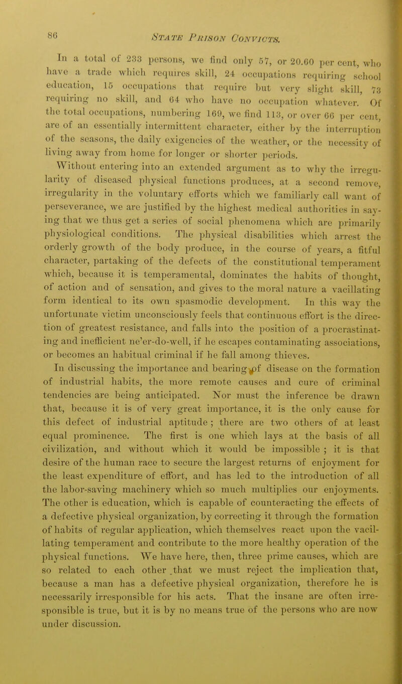 In a total of 233 persons, we find only 51, or 20.G0 per cent, who have a trade Avhich requn-es skill, 24 occupations requiring school education, 15 occupations tliat require but very slight skill, 73 requiring no skill, and 64 who have no occupation whatever.' Of the total occupations, numbering 169, we find 113, or over 60 per cent, are of an essentially intermittent character, either by the interruption of the seasons, the daily exigencies of the weather, or the necessity of living away from home for longer or shorter periods. Without entering into an extended argument as to why the irregu- larity of diseased j^liysical functions produces, at a second remove, irregularity in the voluntary efforts which we familiarly call want of perseverance, we are justified by the highest medical authorities in say- ing that we thus get a series of social phenomena which are primarily physiological conditions. The physical disabilities which arrest the orderly growth of the body produce, in the course of years, a fitful character, partaking of the defects of the constitutional temperament which, because it is temperamental, dominates the habits of thought, of action and of sensation, and gives to the moral nature a vacillating form identical to its own spasmodic development. In this way the unfortunate victim unconsciously feels that continuous efibrt is the direc- tion of greatest resistance, and falls into the position of a procrastinat- ing and inefiicient ne'er-do-well, if he escapes contaminating associations, or becomes an habitual criminal if he fall amone: thieves. In discussing the importance and bearing ,pf disease on the formation of industrial habits, the more remote causes and cure of criminal tendencies are being anticipated. Nor must the inference be drawn that, because it is of very great importance, it is the only cause for this defect of industrial aptitude ; there are two others of at least equal prominence. The first is one which lays at the basis of all civilization, and without which it would be impossible ; it is that desire of the human race to secure the largest returns of enjoyment for the least expenditure of efibrt, and has led to the introduction of all the labor-saving machinery which so much multiplies our enjoyments. The other is education, which is capable of counteracting the effects of a defective physical organization, by correcting it through the formation of habits of regular application, which themselves react upon the vacil- lating temperament and contribute to the more healthy ojjeration of the physical functions. We have here, then, three prime causes, which are so related to each other .that we must reject the implication that, because a man has a defective physical organization, therefore he is necessarily irresponsible for his acts. That the insane are often irre- sponsible is true, but it is by no means true of the persons who are now under discussion.