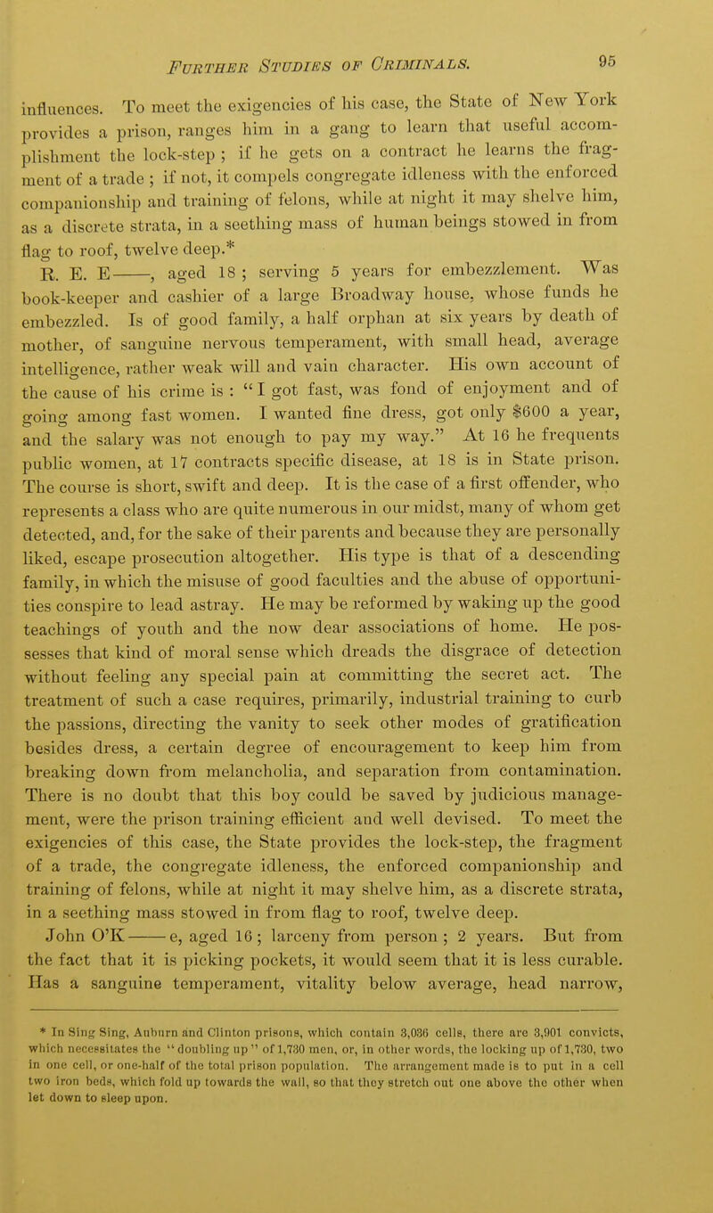 influences. To meet the exigencies of his case, the State of New York I^rovides a prison, ranges him in a gang to learn that useful accom- plishment the lock-step ; if he gets on a contract he learns the frag- ment of a trade ; if not, it compels congregate idleness with the enforced companionship and training of felons, while at night it may shelve him, as a discrete strata, in a seething mass of human beings stowed in from flag to roof, twelve deep.* E. E , aged 18 ; serving 5 years for embezzlement. Was book-keeper and cashier of a large Broadway house, whose funds he embezzled. Is of good family, a half orphan at six years by death of mother, of sanguine nervous temperament, with small head, average intelligence, rather weak will and vain character. His own account of the cause of his crime is : I got fast, was fond of enjoyment and of going among fast women. I wanted flne dress, got only $600 a year, and the salary was not enough to pay my way. At 16 he frequents public women, at 17 contracts specific disease, at 18 is in State prison. The course is short, swift and deep. It is the case of a first offender, who represents a class who are quite numerous in our midst, many of whom get detected, and, for the sake of their parents and because they are personally liked, escape prosecution altogether. His type is that of a descending family, in which the misuse of good faculties and the abuse of opportuni- ties conspire to lead astray. He may be reformed by waking up the good teachings of youth and the now dear associations of home. He pos- sesses that kind of moral sense which dreads the disgrace of detection without feeling any special pain at committing the secret act. The treatment of such a case requires, primarily, industrial training to curb the passions, directing the vanity to seek other modes of gratification besides dress, a certain degree of encouragement to keep him from breaking down from melancholia, and separation from contamination. There is no doubt that this boy could be saved by judicious manage- ment, were the prison training efficient and well devised. To meet the exigencies of this case, the State provides the lock-step, the fragment of a trade, the congregate idleness, the enforced companionship and training of felons, while at night it may shelve him, as a discrete strata, in a seething mass stowed in from flag to roof, twelve deep. John O'K e, aged 16; larceny from person ; 2 years. But from the fact that it is picking pockets, it would seem that it is less curable. Has a sanguine temperament, vitality below average, head narrow. * In Sing Sing, Anbnrn and Clinton prisons, which contain 3,036 cells, there are 3,901 convicts, which necessitates the doubling up of 1,730 men, or, in other words, the locking np of 1,730, two in one cell, or one-half of the total prison population. The arrangement made is to put in a cell two iron beds, which fold up towards the wall, so that they stretch out one above the other when let down to sleep upon.