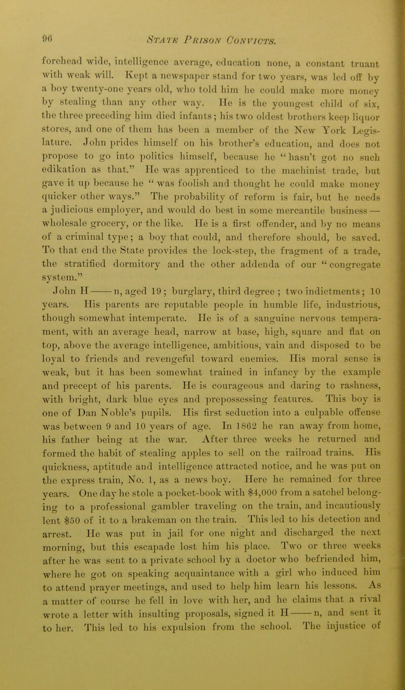 forehead wide, intelligence average, education none, a constant truant with weak will. Kept a newspaj^er stand for two years, was led off hy a boy twenty-one years old, who told him he could make more money by stealing than any other way. He is the youngest child of six, the three preceding him died infants; his two oldest brothers keep liquor stores, and one of them has been a member of the New York Legis- lature. John prides himself on his brother's education, and does not propose to go into politics himself, because he hasn't got no such edikation as that. He was apprenticed to the machinist trade, but gave it up because he  was foolish and thought he could make money quicker other ways. The pi-obability of reform is fair, but he needs a judicious employer, and would do best in some mei'cantile business — wholesale grocery, or the like. He is a first offender, and by no means of a criminal type; a boy that could, and therefore should, be saved. To that end the State provides the lock-step, the fragment of a trade, the stratified dormitory and the other addenda of our  congregate system. John H n, aged 19 ; burglary, third degree ; two indictments; 10 years. His parents are reputable people in humble life, industrious, though somewhat intemperate. He is of a sanguine nervous tempera- ment, with an average head, narrow at base, high, square and flat on top, above the average intelligence, ambitious, vain and disposed to be loyal to friends and revengeful toward enemies. His moral sense is weak, but it has been somewhat trained in infancy by the example and precept of his parents. He is courageous and daring to rashness, with bright, dark blue eyes and prepossessing features. This boy is one of Dan Noble's pupils. His first seduction into a culpable offense was between 9 and 10 years of age. In 1862 he ran away from home, his father being at the war. After three weeks he returned and formed the habit of stealing apples to sell on the railroad trains. His quickness, aptitude and intelligence attracted notice, and he was put on the express train, No. 1, as a news boy. Here he remained for three years. One day he stole a pocket-book with |4,000 from a satchel belong- ing to a professional gambler traveling on the train, and incautiously lent $50 of it to a brakeman on the train. This led to his detection and arrest. He was put in jail for one night and discharged the next morning, but this escapade lost him his place. Two or three weeks after he was sent to a private school by a doctor who befriended him, where he got on speaking acquaintance with a girl who induced him to attend prayer meetings, and used to help him learn his lessons. As a matter of course he fell in love with her, and he claims that a rival wrote a letter with insidting proposals, signed it H n, and sent it to her. This led to his expulsion from the school. The injustice of