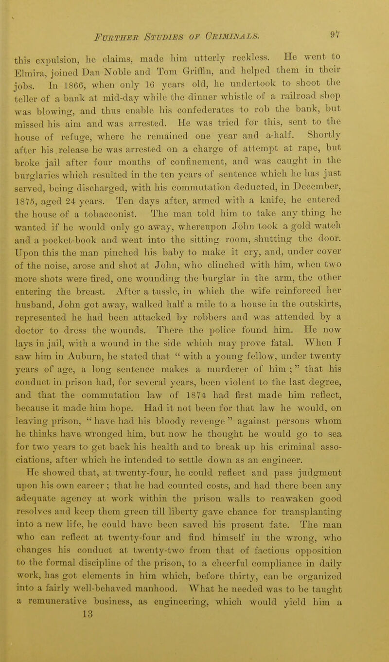 91 this expulsion, he claims, made him utterly reckless. He went to Elmira, joined Dan Noble and Tom Griffin, and helped them in their jobs. In 1866, when only 16 years old, he undertook to shoot the teller of a bank at mid-day while the dinner whistle of a railroad shop was blowing, and thus enable his confederates to rob the bank, but missed his aim and was arrested. He was tried for this, sent to the house of refuge, where he remained one year and a-half. Shortly after his. release he was arrested on a charge of attempt at rape, but broke jail after four months of confinement, and was caught in the burglaries which resulted in the ten years of sentence which he has just served, being discharged, with his commutation deducted, in December, 1875, aged 24 years. Ten days after, armed with a knife, he entered the house of a tobacconist. The man told him to take any thing he wanted if he would only go away, whereupon John took a gold watch and a pocket-book and went into the sitting room, shutting the door. Upon this the man pinched his baby to make it cry, and, under cover of the noise, arose and shot at John, who clinched with him, when two more shots were fired, one wounding the burglar in the arm, the other entering the breast. After a tussle, in which the wife reinforced her husband, John got away, walked half a mile to a house in the outskirts, represented he had been attacked by robbers and was attended by a doctor to dress the wounds. There the police found him. He now lays in jail, with a wound in the side which may prove fatal. When I saw him in Auburn, he stated that  with a young fellow, under twenty years of age, a long sentence makes a murderer of him ; that his conduct in prison had, for several years, been violent to the last degree, and that the commutation law of 1874 had first made him reflect, because it made him hope. Had it not been for that law he would, on leaving prison,  have had his bloody revenge  against persons whom he thinks have wronged him, but now he thought he would go to sea for two years to get back his health and to break up his criminal asso- ciations, after which he intended to settle down as an engineer. He showed that, at twenty-four, he could reflect and pass judgment upon his own career ; that he had counted costs, and had there been any adequate agency at work within the jarison walls to reawaken good resolves and keep them green till liberty gave chance for transplanting into a new life, he could have been saved his present fate. The man who can reflect at twenty-four and find himself in the wrong, who changes his conduct at twenty-two from that of factious opposition to the formal discipline of the prison, to a cheerful compliance in daily work, has got elements in him which, before thirty, can be organized into a fairly well-behaved manhood. What he needed was to be taught a remunerative business, as engineering, which would yield him a 13