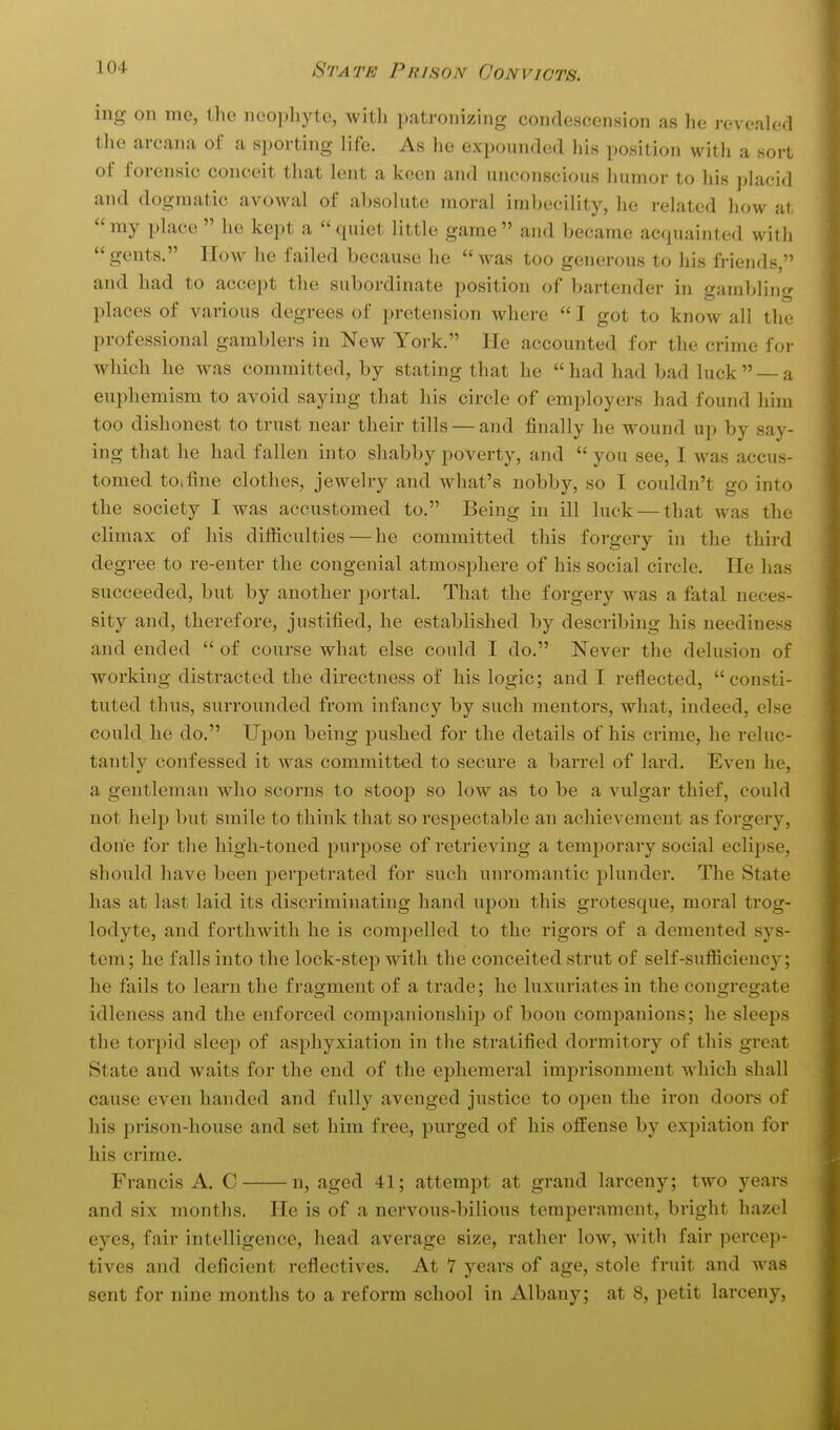 ing on me, the neophyte, witli patronizing condescension as he revealed the arcana of a sporting life. As he expounded his position with a sort of forensic conceit that lent a keen and unconscious humor to his placid and dogmatic avowal of absolute moral imbecility, he related how at  my place  he kept a  quiet little game  and became acquainted with gents. How he failed because he was too generous to his friends, and had to accept tlie subordinate position of bartender in gambling places of various degrees of pretension where  I got to know all the professional gamblers in New York. He accounted for the crime foi- which he was committed, by stating that he had had bad luck  — a euphemism to avoid saying that his circle of employers had found him too dishonest to trust near their tills — and finally he wound up by say- ing that he had fallen into shabby poverty, and  you see, I was accus- tomed to,fine clothes, jewelry and what's nobby, so I couldn't go into the society I was accustomed to. Being in ill luck — that was the climax of his difficulties — he committed this forgery in the third degree to re-enter the congenial atmosphere of his social circle. He has succeeded, but by another portal. That the forgery was a fatal neces- sity and, therefore, justified, he established by describing his neediness and ended  of course what else could I do. Never the delusion of working distracted the directness of his logic; and I reflected, consti- tuted thus, surrounded from infancy by such mentors, what, indeed, else could he do. Ui)on being pushed for the details of his crime, he reluc- tantly confessed it was committed to secure a barrel of lard. Even he, a gentleman who scorns to stoop so low as to be a vulgar thief, could not help but smile to think that so respectable an achievement as forgery, done for the high-toned ^jurpose of retrieving a temporary social eclijjse, should have been perpetrated for such unromantic plunder. The State has at last laid its discriminating hand upon this grotesque, moral trog- lodyte, and forthwith he is compelled to the rigoi's of a demented sys- tem; he falls into the lock-step with the conceited strut of self-sufficiency; he fails to learn the fragment of a trade; he luxuriates in the congregate idleness and the enforced companionship of boon companions; he sleeps the torpid sleep of asphyxiation in the stratified dormitory of this great State and waits for the end of the ei^hemeral imprisonment which shall cause even handed and fully avenged justice to open the iron doors of his prison-house and set him free, purged of his offense by expiation for his crime. Francis A. C n, aged 41; attempt at grand larceny; two years and six months. He is of a nervous-bilious temperament, bright hazel eyes, fair intelligence, head average size, rather loAV, with fair percep- tives and deficient reflectives. At 7 years of age, stole fruit and was sent for nine months to a reform school in Albany; at 8, petit larceny,