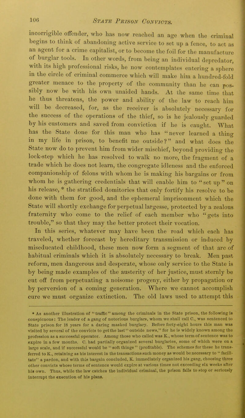 incorrigible offender, who lias now reached an age when the criminal begins to think of abandoning active service to set up a fence, to act as an agent for a crime capitalist, or to become the foil for the manufacture of burglar tools. In other words, from being an individual depredator, with its high professional risks, he now contemplates entering a sphere in the circle of criminal commerce which will make him a hundred-fold greater menace to the property of the community than he can pos- sibly now be with his own unaided hands. At the same time that he thus threatens, the power and ability of the law to reach him will be decreased, for, as the receiver is absolutely necessary for the success of the operations of the thief, so is he jealously guarded by his customers and saved from conviction if he is caught. What has the State done for this man who has never learned a thing in my life in prison, to benefit me outside? and what does the State now do to prevent him from wider mischief, beyond providing the lock-step which he has resolved to walk no more, the fragment of a trade which he does not learn, the congregate idleness and the enforced companionship of felons with whom he is making his bargains or from whom he is gathering credentials that will enable him to  set up  on his release, * the stratified domitories that only fortify his resolve to be done with them for good, and the ephemeral imprisonment which the State will shortly exchange for perpetual largesse, protected by a zealous fraternity who come to the relief of each member who gets into trouble, so that they may the better protect their vocation. In this series, whatever may have been the road which each has traveled, whether forecast by hereditary transmission or induced by miseducated childhood, these men now foim a segment of that arc of habitual criminals which it is absolutely necessary to break. Men past reform, men dangerous and desperate, whose only service to the State is by being made examples of the austerity of her justice, must sternly be cut off from perpetuating a noisome progeny, either by propagation or by perversion of a coming generation. Where we cannot accomplish cure we must organize extinction. The old laws used to attempt this * Ab another illustration of trafllc among the criminals in the State prison, the following is conspicuous: The leader of a gang of notorious burglars, whom we shall call C, was sentenced to State prison for 18 years for a daring masked burglary. Before forty-eight hours this man was visited by several of the convicts to get the last outside news, for he is widely Icnown among the profession as a successful operator. Among those who called was K., whose term of sentence was to expire in a few months. C. had partially organized several burglaries, some of which were on a large scale, and if successful would be  soft things  (profitable). The schemes for these he trans- ferred to K., retaining as his interest in the transactions such money as would be necessary to  facili- tate a pardon, and with this bargain concluded, K. immediately organized his gang, choosing three other convicts whose terms of sentence would expire at various times not exceeding six weeks after his own. Thus, while the law catches the individual criminal, the prison fails to stop or seriously interrupt the execution of his plans.