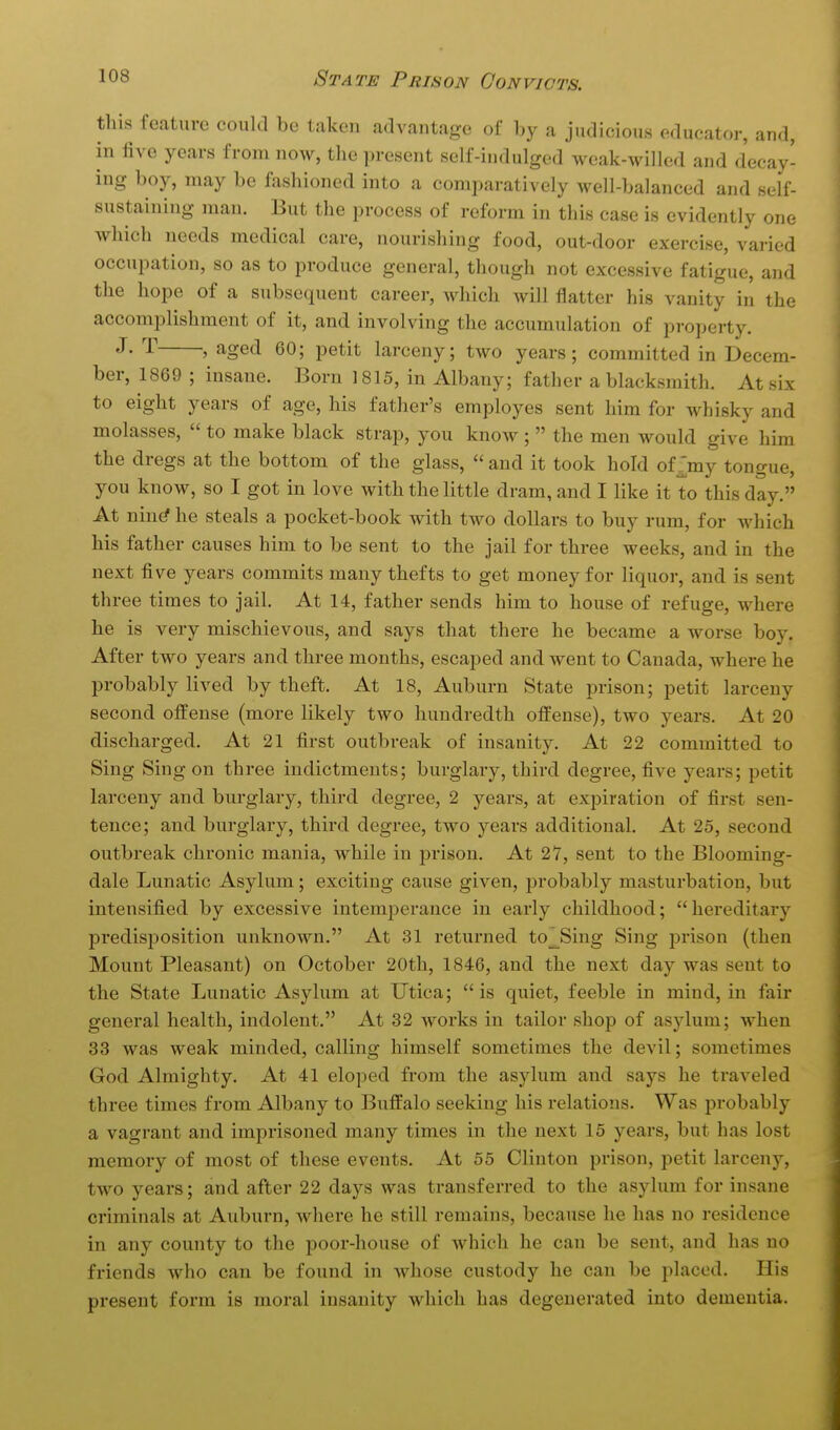 this feature could be taken advantage of by a judicious educator, and, in five years from now, the present self-indulged weak-willed and decay- ing boy, may be fashioned into a comparatively well-balanced and self- sustaining man. But the process of reform in this case is evidently one which needs medical care, nourishing food, out-door exercise, varied occupation, so as to produce general, though not excessive fatigue, and the hope of a subsequent career, which will flatter his vanity in the accomplishment of it, and involving the accumulation of property. J- J age<i 60; petit larceny; two years; committed in Decem- ber, 1869 ; insane. Born 1815, in Albany; father a blacksmith. At six to eight years of age, his father's employes sent him for whisky and molasses,  to make black strap, you know ;  the men would give him the dregs at the bottom of the glass,  and it took hold of^my tongue, you know, so I got in love with the little dram, and I like it to this day. At nin^ he steals a pocket-book with two dollars to buy rum, for which his father causes him to be sent to the jail for three weeks, and in the next five years commits many thefts to get money for liquor, and is sent three times to jail. At 14, father sends him to house of refuge, where he is very mischievous, and says that there he became a worse boy. After two years and three months, escaped and went to Canada, where he probably lived by theft. At 18, Auburn State prison; petit larceny second offense (more likely two hundredth offense), two years. At 20 discharged. At 21 first outbreak of insanity. At 22 committed to Sing Sing on three indictments; burglary, third degree, five years; petit larceny and burglary, third degree, 2 years, at expiration of first sen- tence; and burglary, third degree, two years additional At 25, second outbreak chronic mania, while in prison. At 27, sent to the Blooming- dale Lunatic Asylum; exciting cause given, probably masturbation, but intensified by excessive intemperance in early childhood; hereditary predisposition unknown. At 31 returned to^Sing Sing prison (then Mount Pleasant) on October 20tli, 1846, and the next day was sent to the State Lunatic Asylum at Utica; is quiet, feeble in mind, in fair general health, indolent. At 32 Avorks in tailor shop of asylum; when 33 was weak minded, calling himself sometimes the devil; sometimes God Almighty. At 41 eloped from the asylum and says he traveled three times from Albany to Buffalo seeking his relations. Was probably a vagrant and imprisoned many times in the next 15 years, but has lost memory of most of these events. At 55 Clinton prison, petit larceny, two years; and after 22 days was transferred to the asylum for insane criminals at Auburn, where he still remains, because he has no residence in any county to the poor-house of which he can be sent, and has no friends who can be found in whose custody he can be placed. His present form is moral insanity which has degenerated into dementia.