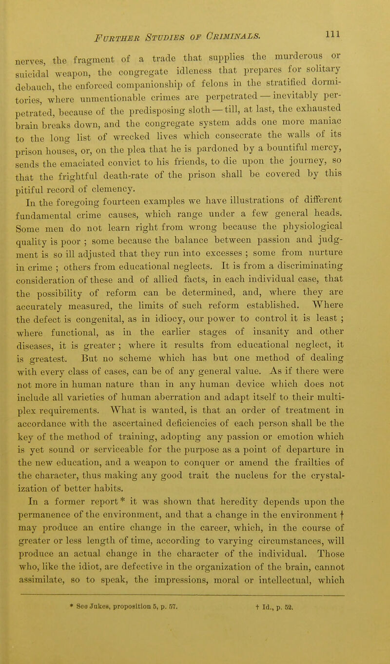 nerves, the fragment of a trade that supplies the murderous or suicidal weapon, the congregate idleness that prepares for solitary debauch, the enforced companionship of felons in the stratified dormi- tories, where unmentionable crimes are perpetrated — inevitably per- petrated, because of the predisposing sloth —till, at last, the exhausted brain breaks down, and the congregate system adds one more maniac to the long list of wrecked lives which consecrate the walls of its prison houses, or, on the plea that he is pardoned by a bountiful mercy, sends the emaciated convict to his friends, to die upon the journey, so that the frightful death-rate of the prison shall be covered by this pitiful record of clemency. In the foregoing fourteen examples we have illustrations of different fundamental crime causes, which range under a few general heads. Some men do not learn right from wrong because the physiological quality is poor ; some because the balance between passion and judg- ment is so ill adjusted that they run into excesses ; some from nurture in crime ; others from educational neglects. It is from a discriminating consideration of these and of allied facts, in each individual case, that the possibility of reform can be determined, and, where they are accurately measured, the limits of such reform established. Where the defect is congenital, as in idiocy, our power to control it is least ; where functional, as in the earlier stages of insanity and other diseases, it is greater ; where it results from educational neglect, it is greatest. But no scheme which has but one method of dealing with every class of cases, can be of any general value. As if there were not more in human nature than in any human device which does not include all varieties of human aberration and adapt itself to their multi- plex requirements. What is wanted, is that an order of treatment in accordance with the ascertained deficiencies of each person shall be the key of the method of training, adopting any passion or emotion which is yet sound or serviceable for the purjDOse as a point of departure in the new education, and a weapon to conquer or amend the frailties of the character, thus making any good trait the nucleus for the crystal- ization of better habits. In a former report * it was shown that heredity depends upon the permanence of the environment, and that a change in the environment f may produce an entire change in the career, which, in the course of greater or less length of time, according to varying circumstances, will produce an actual change in the character of the individual. Those who, like the idiot, are defective in the organization of the brain, cannot assimilate, so to speak, the impressions, moral or intellectual, which * See Jakes, proposition 5, p. 57. t Id., p. 52.