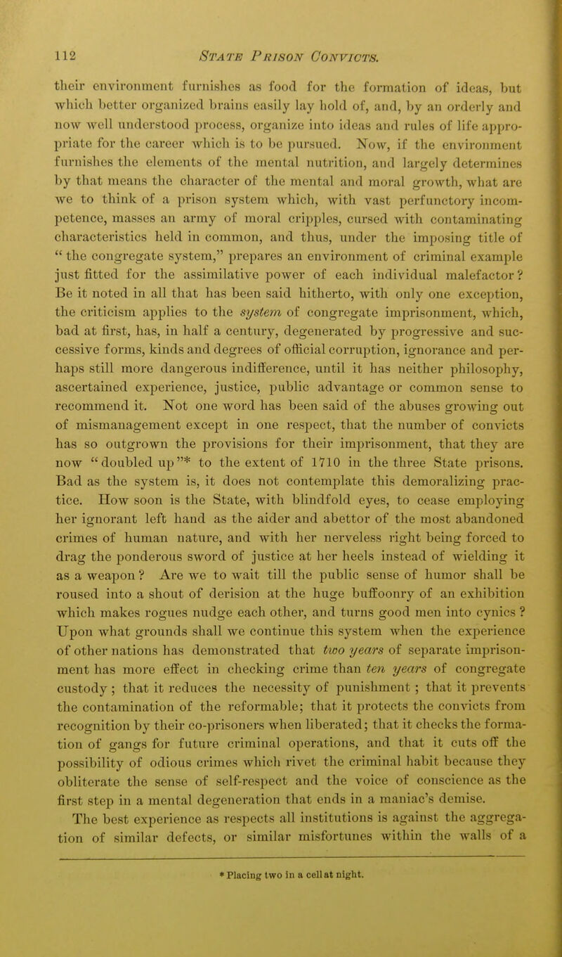 their environment furnishes as food for the formation of ideas, but which better organized brains easily lay hold of, and, by an orderly and now well understood process, organize into ideas and rules of life appro- priate for the career which is to be pursued. Now, if the environment furnishes the elements of the mental nutrition, and largely determines by that means the character of the mental and moral growth, what are we to think of a prison system which, with vast perfunctory incom- petence, masses an army of moral cripples, cursed with contaminating characteristics held in common, and thus, under the imposing title of  the congregate system, prepares an environment of criminal example just fitted for the assimilative power of each individual malefactor ? Be it noted in all that has been said hitherto, with only one exception, the criticism applies to tlie system of congregate imprisonment, which, bad at first, has, in half a century, degenerated by progressive and suc- cessive forms, kinds and degrees of official corruption, ignorance and per- haps still more dangerous indifference, until it has neither philosophy, ascertained experience, justice, public advantage or common sense to recommend it. Not one word has been said of the abuses growing out of mismanagement except in one respect, that the number of convicts has so outgrown the provisions for their imprisonment, that they are now doubled up* to the extent of 1710 in the three State prisons. Bad as the system is, it does not contemplate this demoralizing prac- tice. How soon is the State, with blindfold eyes, to cease employing her ignorant left hand as the aider and abettor of the most abandoned crimes of human nature, and with her nerveless right being forced to drag the ponderous sword of justice at her heels instead of wielding it as a weapon ? Are we to wait till the public sense of humor shall be roused into a shout of derision at the huge buffoonry of an exhibition which makes rogues nudge each other, and turns good men into cynics ? Upon what grounds shall we continue this system when the experience of other nations has demonstrated that two years of separate imprison- ment has more effect in checking crime than ten years of congregate custody ; that it reduces the necessity of punishment; that it prevents the contamination of the reformable; that it protects the convicts from recognition by their co-prisoners when liberated; that it checks the forma- tion of gangs for future criminal operations, and that it cuts off the possibility of odious crimes which rivet the criminal habit because they obliterate the sense of self-respect and the voice of conscience as the first step in a mental degeneration that ends in a maniac's demise. The best experience as respects all institutions is against the aggrega- tion of similar defects, or similar misfortunes within the walls of a * Placing two in a cell at night.
