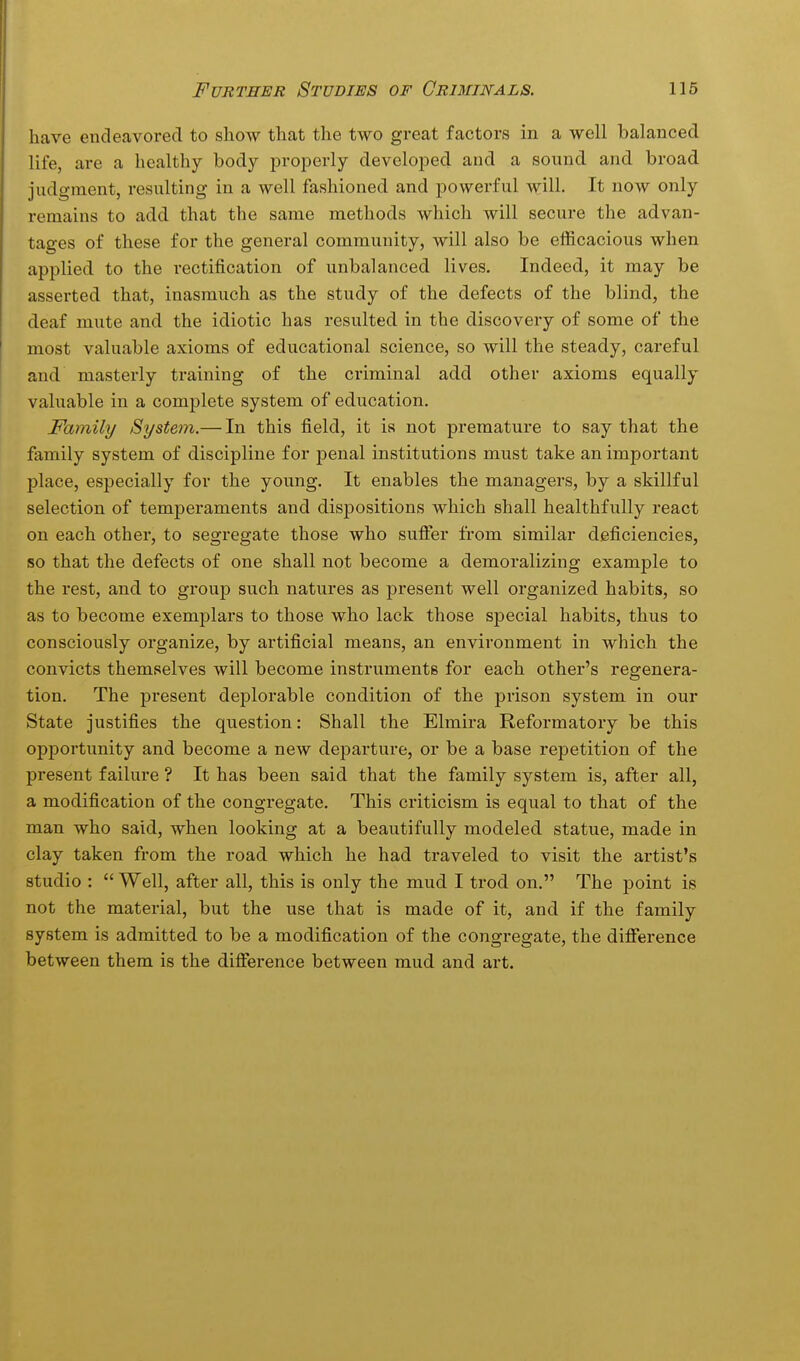 have endeavored to show that the two great factors in a well balanced life, are a healthy body properly developed and a sound and broad judgment, resulting in a well fashioned and powerful will. It now only remains to add that the same methods which will secure the advan- tages of these for the general community, will also be efficacious when applied to the rectification of unbalanced lives. Indeed, it may be asserted that, inasmuch as the study of the defects of the blind, the deaf mute and the idiotic has resulted in the discovery of some of the most valuable axioms of educational science, so will the steady, careful and masterly training of the criminal add other axioms equally valuable in a complete system of education. Family System.— In this field, it is not premature to say that the family system of discipline for penal institutions must take an important place, especially for the young. It enables the managers, by a skillful selection of temperaments and dispositions which shall healthfully react on each other, to segregate those who sufier from similar deficiencies, so that the defects of one shall not become a demoralizing example to the rest, and to group such natures as present well organized habits, so as to become exemjalars to those who lack those special habits, thus to consciously organize, by artificial means, an environment in which the convicts themselves will become instruments for each other's regenera- tion. The present deplorable condition of the prison system in our State justifies the question: Shall the Elmira Reformatory be this opportunity and become a new departure, or be a base repetition of the present failure ? It has been said that the family system is, after all, a modification of the congregate. This criticism is equal to that of the man who said, when looking at a beautifully modeled statue, made in clay taken from the road which he had traveled to visit the artist's studio : Well, after all, this is only the mud I trod on. The point is not the material, but the use that is made of it, and if the family system is admitted to be a modification of the congregate, the difierence between them is the difference between mud and art.