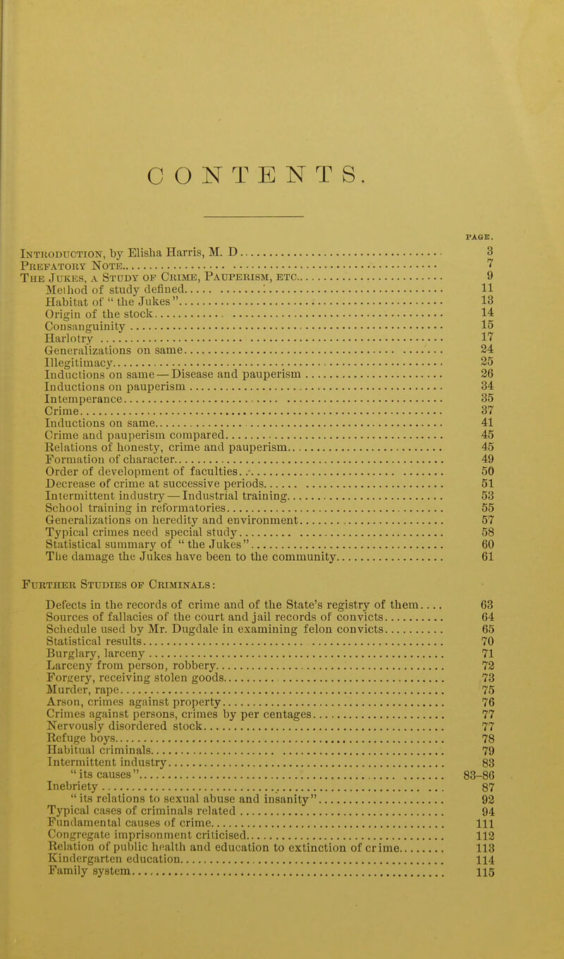 CONTENTS. PAGE. Introduction, by Elislia Harris, M. D 3 Prefatory Note The Jukes, a Study op Crime, Pauperism, etc 9 Method of study defined : 11 Habitat of  the Julies  13 Origin of the stock 14 Consanguinity 15 Harlotry 17 Generalizations on same 24 Illegitimacy ~ 35 Inductions on same — Disease and pauperism 26 Inductions on pauperism 34 Intemperance 35 Crime 37 Inductions on same 41 Crime and pauperism compared 45 Relations of honesty, crime and pauperism 45 Formation of character 49 Order of development of faculties. .■ 50 Decrease of crime at successive periods 51 Intermittent industry — Industrial training 53 School training in reformatories 55 Generalizations on heredity and environment 57 Typical crimes need special study 58 Statistical summary of the Jukes 60 The damage the Jukes have been to the community 61 Further Studies op Criminals : Defects in the records of crime and of the State's registry of them.... 63 Sources of fallacies of the court and jail records of convicts 64 Schedule used by Mr. Dugdale in examining felon convicts 65 Statistical results 70 Burglary, larceny 71 Larceny from person, robbery 72 Forgery, receiving stolen goods 73 Murder, rape 75 Arson, crimes against property 76 Crimes against persons, crimes by per centages 77 Nervously disordered stock 77 Refuge boys 78 Habitual criminals 79 Intermittent industry 83  its causes  83-86 Inebriety 87  its relations to sexual abuse and insanity 92 Typical cases of criminals related 94 Fundamental causes of crime Ill Congregate imprisonment criticised 112 Relation of public health and education to extinction of crime 113 Kindergarten education 114 Family system 115