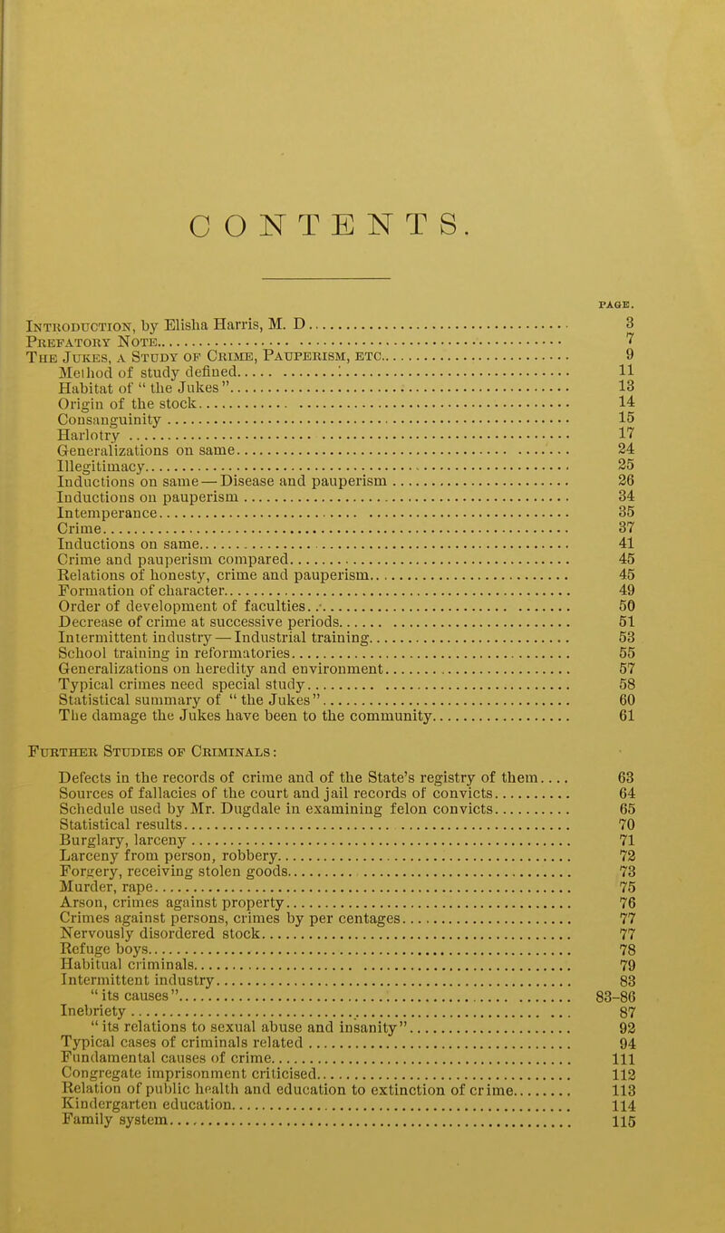 CONTENTS. PAGE. Introduction, by Elislia Harris, M. D 3 Prefatory Note The Jukes, a Study op Crime, Pauperism, etc 9 Method of study defined : 11 Habitat of  the Julies  13 Origin of the stock 14 Consanguinity 15 Harlotry 17 Generalizations on same 24 Illegitimacy ~ 35 Inductions on same — Disease and pauperism 26 Inductions on pauperism 34 Intemperance 35 Crime 37 Inductions on same 41 Crime and pauperism compared 45 Relations of honesty, crime and pauperism 45 Formation of character 49 Order of development of faculties. .■ 50 Decrease of crime at successive periods 51 Intermittent industry — Industrial training 53 School training in reformatories 55 Generalizations on heredity and environment 57 Typical crimes need special study 58 Statistical summary of the Jukes 60 The damage the Jukes have been to the community 61 Further Studies op Criminals : Defects in the records of crime and of the State's registry of them.... 63 Sources of fallacies of the court and jail records of convicts 64 Schedule used by Mr. Dugdale in examining felon convicts 65 Statistical results 70 Burglary, larceny 71 Larceny from person, robbery 72 Forgery, receiving stolen goods 73 Murder, rape 75 Arson, crimes against property 76 Crimes against persons, crimes by per centages 77 Nervously disordered stock 77 Refuge boys 78 Habitual criminals 79 Intermittent industry 83  its causes  83-86 Inebriety 87  its relations to sexual abuse and insanity 92 Typical cases of criminals related 94 Fundamental causes of crime Ill Congregate imprisonment criticised 112 Relation of public health and education to extinction of crime 113 Kindergarten education 114 Family system 115