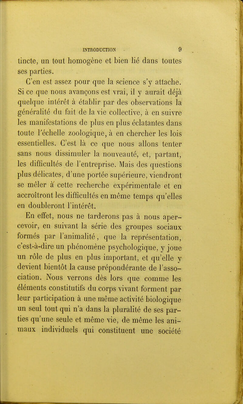 tincte, un tout homogène et bien lié dans toutes ses parties. C'en est assez pour que la science s'y attache. Si ce que nous avançons est vrai, il y aurait déjà quelque intérêt à établir par des observations la généralité du fait de la vie collective, à en suivre les manifestations de plus en plus éclatantes dans toute l'échelle zoologique, à en chercher les lois essentielles. C'est là ce que nous allons tenter sans nous dissimuler la nouveauté, et, partant, les difficultés de l'entreprise. Mais des questions plus délicates, d'une portée supérieure, viendront se mêler à cette recherche expérimentale et en accroîtront les difficultés en même temps qu'elles en doubleront l'intérêt. En effet, nous ne tarderons pas à nous aper- cevoir, en suivant la série des groupes sociaux formés par l'animalité, que la représentation, c'est-à-dire un phénomène psychologique, y joue un rôle de plus en plus important, et qu'elle y devient bientôt la cause prépondérante de l'asso- ciation. Nous verrons dès lors que comme les éléments constitutifs du corps vivant forment par leur participation à une même activité biologique un seul tout qui n'a dans la pluralité de ses par- ties qu'une seule et même vie, de même les ani- maux individuels qui constituent une société