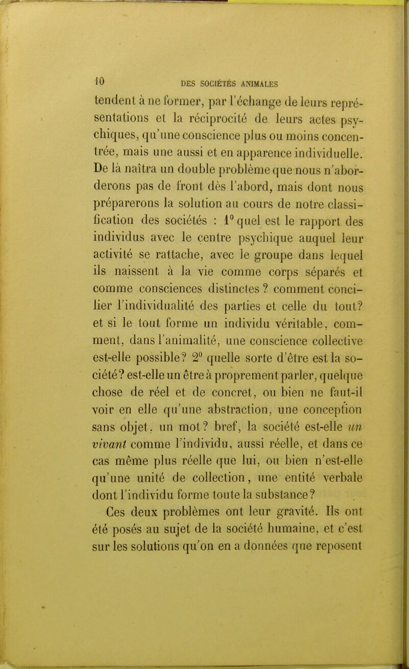 tendent à ne former, par l'échange de leurs repré- sentations et la réciprocité de leurs actes psy- chiques, qu'une conscience plus ou moins concen- trée, mais une aussi et en apparence individuelle. De là naîtra un double problème que nous n'abor- derons pas de front dès l'abord, mais dont nous préparerons la solution au cours de notre classi- fication des sociétés : 1° quel est le rapport des individus avec le centre psychique auquel leur activité se rattache, avec le groupe dans lequel ils naissent à la vie comme corps séparés et comme consciences distinctes ? comment conci- lier l'individualité des parties et celle du tout? et si le tout forme un individu véritable, com- ment, dans l'animalité, une conscience collective est-elle possible? 2° quelle sorte d'être est la so- ciété? est-elle un être à proprement parler, quelque chose de réel et de concret, ou bien ne faut-il voir en elle qu'une abstraction, une conception sans objet, un mot? bref, la société est-elle un vivant comme l'individu, aussi réelle, et dans ce cas même plus réelle que lui. ou bien n'est-elle qu'une unité de collection, une entité verbale dont l'individu forme toute la substance? Ces deux problèmes ont leur gravité. Ils ont été posés au sujet de la société humaine, et c'est sur les solutions qu'on en a données que reposent