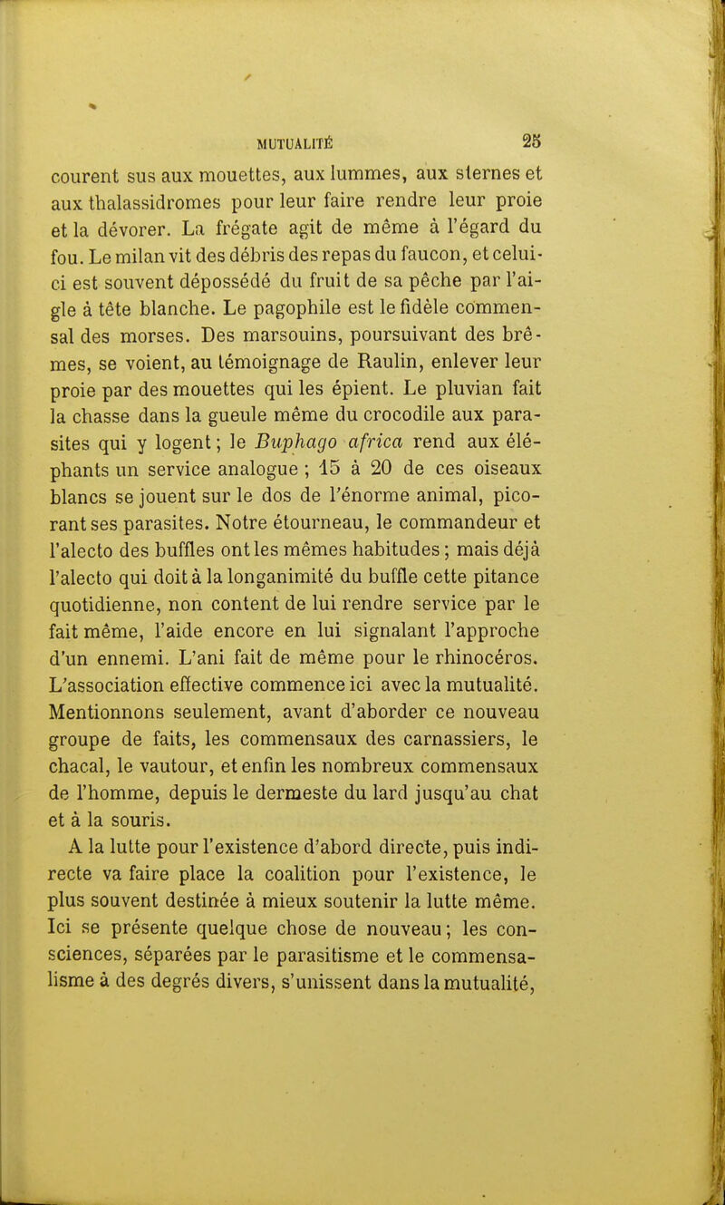 courent sus aux mouettes, aux lummes, aux sternes et aux thalassidromes pour leur faire rendre leur proie et la dévorer. La frégate agit de même à l'égard du fou. Le milan vit des débris des repas du faucon, et celui- ci est souvent dépossédé du fruit de sa pêche par l'ai- gle à tête blanche. Le pagophile est le fidèle commen- sal des morses. Des marsouins, poursuivant des brè- mes, se voient, au lémoignage de Raulin, enlever leur proie par des mouettes qui les épient. Le pluvian fait la chasse dans la gueule même du crocodile aux para- sites qui y logent; le Buphago africa rend aux élé- phants un service analogue ; 15 à 20 de ces oiseaux blancs se jouent sur le dos de l'énorme animal, pico- rant ses parasites. Notre étourneau, le commandeur et l'alecto des buffles ont les mêmes habitudes ; mais déjà l'alecto qui doit à la longanimité du buffle cette pitance quotidienne, non content de lui rendre service par le fait même, l'aide encore en lui signalant l'approche d'un ennemi. L'ani fait de même pour le rhinocéros. L'association effective commence ici avec la mutualité. Mentionnons seulement, avant d'aborder ce nouveau groupe de faits, les commensaux des carnassiers, le chacal, le vautour, et enfin les nombreux commensaux de l'homme, depuis le dermeste du lard jusqu'au chat et à la souris. A la lutte pour l'existence d'abord directe, puis indi- recte va faire place la coalition pour l'existence, le plus souvent destinée à mieux soutenir la lutte même. Ici se présente quelque chose de nouveau; les con- sciences, séparées par le parasitisme et le commensa- lisme à des degrés divers, s'unissent dans la mutualité,