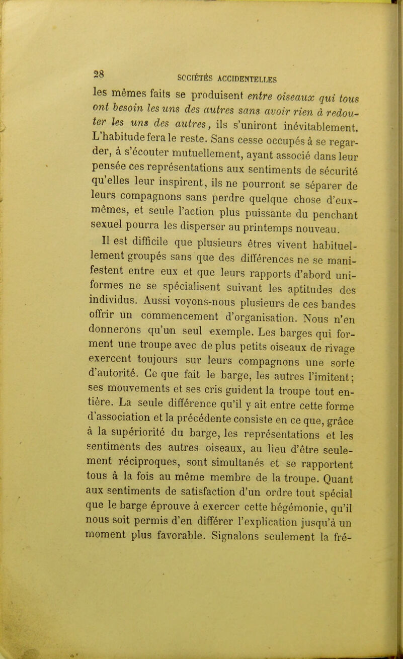 les mêmes faits se produisent entre oiseaux qui tous ont besoin les uns des autres sans avoir rien à redou- ter les uns des autres, ils s'uniront inévitablement. L'habitude fera le reste. Sans cesse occupés à se regar- der, à s'écouter mutuellement, ayant associé dans leur pensée ces représentations aux sentiments de sécurité qu'elles leur inspirent, ils ne pourront se séparer de leurs compagnons sans perdre quelque chose d'eux- mêmes, et seule l'action plus puissante du penchant sexuel pourra les disperser au printemps nouveau. Il est difficile que plusieurs êtres vivent habituel- lement groupés sans que des différences ne se mani- festent entre eux et que leurs rapports d'abord uni- formes ne se spécialisent suivant les aptitudes des individus. Aussi voyons-nous plusieurs de ces bandes offrir un commencement d'organisation. Nous n'en donnerons qu'un seul exemple. Les barges qui for- ment une troupe avec de plus petits oiseaux de rivage exercent toujours sur leurs compagnons une sorte d'autorité. Ce que fait le barge, les autres l'imitent; ses mouvements et ses cris guident la troupe tout en- tière. La seule différence qu'il y ait entre cette forme d'association et la précédente consiste en ce que, grâce à la supériorité du barge, les représentations et les sentiments des autres oiseaux, au lieu d'être seule- ment réciproques, sont simultanés et se rapportent tous à la fois au même membre de la troupe. Quant aux sentiments de satisfaction d'un ordre tout spécial que le barge éprouve à exercer cette hégémonie, qu'il nous soit permis d'en différer l'explication jusqu'à un moment plus favorable. Signalons seulement la fré-