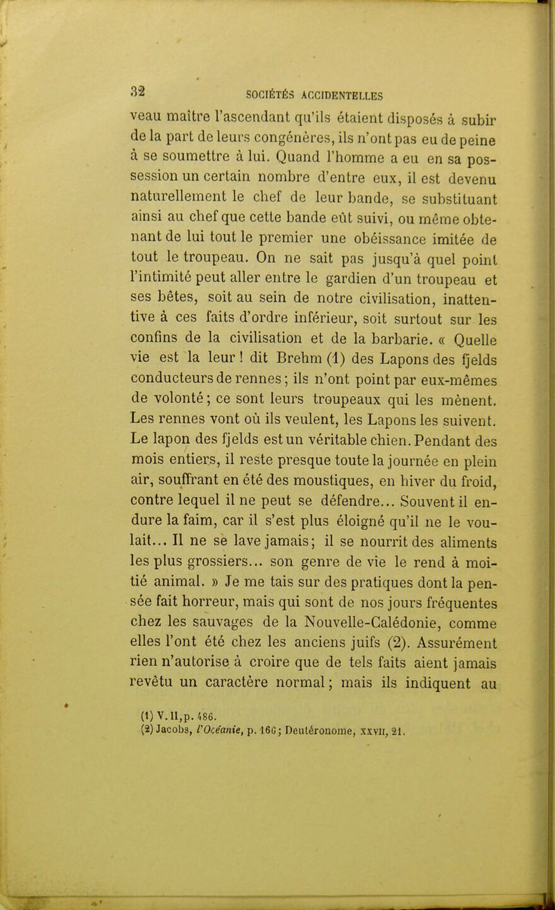 veau maître l'ascendant qu'ils étaient disposés à subir de la part de leurs congénères, ils n'ont pas eu de peine à se soumettre à lui. Quand l'homme a eu en sa pos- session un certain nombre d'entre eux, il est devenu naturellement le chef de leur bande, se substituant ainsi au chef que cette bande eût suivi, ou même obte- nant de lui tout le premier une obéissance imitée de tout le troupeau. On ne sait pas jusqu'à quel point l'intimité peut aller entre le gardien d'un troupeau et ses bêtes, soit au sein de notre civilisation, inatten- tive à ces faits d'ordre inférieur, soit surtout sur les confins de la civilisation et de la barbarie. « Quelle vie est la leur ! dit Brehm (1) des Lapons des fjelds conducteurs de rennes ; ils n'ont point par eux-mêmes de volonté ; ce sont leurs troupeaux qui les mènent. Les rennes vont où ils veulent, les Lapons les suivent. Le lapon des fjelds est un véritable chien. Pendant des mois entiers, il reste presque toute la journée en plein air, souffrant en été des moustiques, en hiver du froid, contre lequel il ne peut se défendre... Souvent il en- dure la faim, car il s'est plus éloigné qu'il ne le vou- lait... Il ne se lave jamais; il se nourrit des aliments les plus grossiers... son genre de vie le rend à moi- tié animal. » Je me tais sur des pratiques dont la pen- sée fait horreur, mais qui sont de nos jours fréquentes chez les sauvages de la Nouvelle-Calédonie, comme elles l'ont été chez les anciens juifs (2). Assurément rien n'autorise à croire que de tels faits aient jamais revêtu un caractère normal; mais ils indiquent au (1) V.II,p. 486.