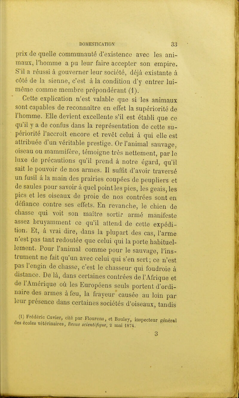 prix de quelle communauté d'existence avec les ani- maux, l'homme a pu leur faire accepter son empire. S'il a réussi à gouverner leur société, déjà existante à côté de la sienne, c'est à la condition d'y entrer lui- même comme membre prépondérant (1). Cette explication n'est valable que si les animaux sont capables de reconnaître en effet la supériorité de l'homme. Elle devient excellente s'il est établi que ce qu'il y a de confus dans la représentation de cette su- périorité l'accroît encore et revêt celui à qui elle est attribuée d'un véritable prestige. Or l'animal sauvage, oiseau ou mammifère, témoigne très nettement, par le luxe de précautions qu'il prend à notre égard, qu'il sait le pouvoir de nos armes. Il suffit d'avoir traversé un fusil à la main des prairies coupées de peupliers et de saules pour savoir à quel point les pies, les geais, les pics et les oiseaux de proie de nos contrées sont en défiance contre ses effets. En revanche, le chien de chasse qui voit son maître sortir armé manifeste assez bruyamment ce qu'il attend de cette expédi- tion. Et, à vrai dire, dans la plupart des cas, l'arme n'est pas tant redoutée que celui qui la porte habituel- lement. Pour l'animal comme pour le sauvage, l'ins- trument ne fait qu'un avec celai qui s'en sert; ce n'est pas l'engin de chasse, c'est le chasseur qui foudroie à distance. De là, dans certaines contrées de l'Afrique et de l'Amérique où les Européens seuls portent d'ordi- naire des armes à feu, la frayeur causée au loin par leur présence dans certaines sociétés d'oiseaux, tandis (1) Frédéric Cuvier, cité par Flourens, et Bouley, inspecteur général des écoles vétérinaires, Revue scientifique, 2 mai 1874. 3