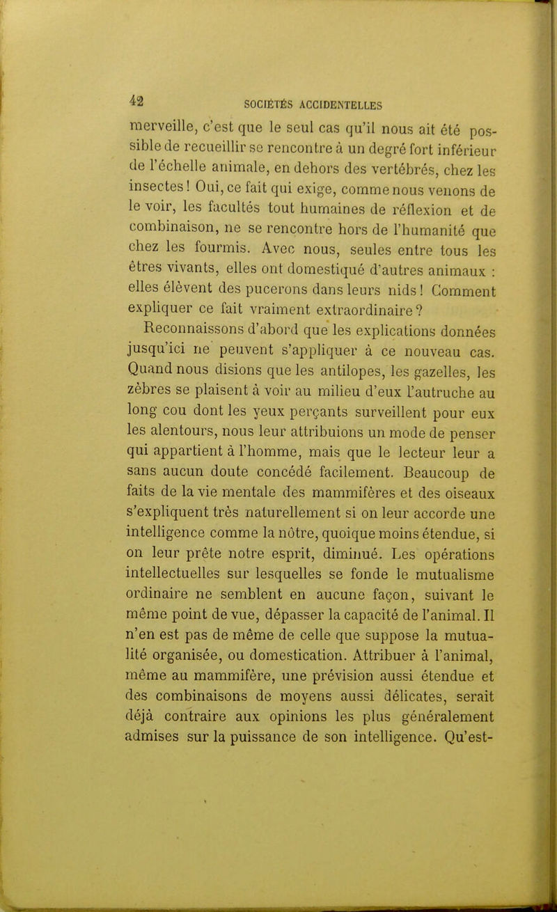 merveille, c'est que le seul cas qu'il nous ait été pos- sible de recueillir se rencontre à un degré fort inférieur de l'échelle animale, en dehors des vertébrés, chez les insectes ! Oui, ce fait qui exige, comme nous venons de le voir, les facultés tout humaines de réflexion et de combinaison, ne se rencontre hors de l'humanité que chez les fourmis. Avec nous, seules entre tous les êtres vivants, elles ont domestiqué d'autres animaux : elles élèvent des pucerons dans leurs nids ! Comment expliquer ce fait vraiment extraordinaire ? Reconnaissons d'abord que les explications données jusqu'ici ne peuvent s'appliquer à ce nouveau cas. Quand nous disions que les antilopes, les gazelles, les zèbres se plaisent à voir au milieu d'eux l'autruche au long cou dont les yeux perçants surveillent pour eux les alentours, nous leur attribuions un mode de penser qui appartient à l'homme, mais que le lecteur leur a sans aucun doute concédé facilement. Beaucoup de faits de la vie mentale des mammifères et des oiseaux s'expliquent très naturellement si on leur accorde une intelligence comme la nôtre, quoique moins étendue, si on leur prête notre esprit, diminué. Les opérations intellectuelles sur lesquelles se fonde le mutualisme ordinaire ne semblent en aucune façon, suivant le même point de vue, dépasser la capacité de l'animal. Il n'en est pas de même de celle que suppose la mutua- lité organisée, ou domestication. Attribuer à l'animal, même au mammifère, une prévision aussi étendue et des combinaisons de moyens aussi délicates, serait déjà contraire aux opinions les plus généralement admises sur la puissance de son intelligence. Qu'est-