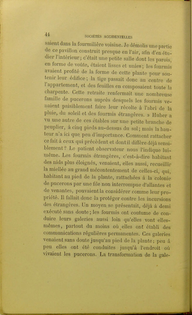saientdans la fourmilière voisine. Je démolis une partie de ce pavillon construit presque en l'air, afin d'en étu- dier l'intérieur; c'était une petite salle dont les parois, en forme de voûte, étaient lisses et unies ; les fourmis avaient profité de la forme de cette plante pour sou- tenir leur édifice ; la tige passait donc au centre de l'appartement, et des feuilles en composaient toute la charpente. Cette retraite renfermait une nombreuse famille de pucerons auprès desquels les fourmis ve- naient paisiblement faire leur récolte à l'abri de la pluie, du soleil et des fourmis étrangères. » Huber a vu une autre de ces étables sur une petite branche de peuplier, à cinq pieds au-dessus du sol; mais la hau- teur n'a ici que peu d'importance. Comment rattacher ce fait à ceux qui précèdent et dont il diffère déjà sensi- blement? Le patient observateur nous l'indique lui- même. Les fourmis étrangères, c'est-à-dire habitant des nids plus éloignés, venaient, elles aussi, recueillir la miellée au grand mécontentement de celles-ci, qui, habitant au pied de la plante, rattachées à la colonie de pucerons par une file non interrompue d'allantes et de venantes, pouvaient la considérer comme leur pro- priété. Il fallait donc la protéger contre les incursions des étrangères. Un moyen se présentait, déjà à demi exécuté sans doute ; les fourmis ont coutume de con- duire leurs galeries aussi loin qu'elles vont elles- mêmes, partout du moins où elles ont établi des communications régulières permanentes. Ces galeries venaient sans doute jusqu'au pied de la plante; peu à peu elles ont été conduites jusqu'à l'endroit où vivaient les pucerons. La transformation de la sale-