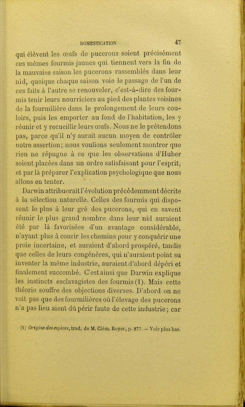 qui élèvent les œufs de pucerons soient précisément ces mêmes fourmis jaunes qui tiennent vers la fin de la mauvaise saison les pucerons rassemblés dans leur nid, quoique chaque saison voie le passage de l'un de ces faits à l'autre se renouveler, c'est-à-dire des four- mis tenir leurs nourriciers au pied des plantes voisines de la fourmilière dans le prolongement de leurs cou- loirs, puis les emporter au fond de l'habitation, les y réunir et y recueillir leurs œufs. Nous ne le prétendons pas, parce qu'il n'y aurait aucun moyen de contrôler notre assertion; nous voulions seulement montrer que rien ne répugne à ce que les observations d'Huber soient placées dans un ordre satisfaisant pour l'esprit, et par là préparer l'explication psychologique que nous allons en tenter. Darwin attribuerait l'évolution précédemment décrite à la sélection naturelle. Celles des fourmis qui dispo- sent le plus à leur gré des pucerons, qui en savent réunir le plus grand nombre dans leur nid auraient été par là favorisées d'un avantage considérable, n'ayant plus à courir les chemins pour y conquérir une proie incertaine, et auraient d'abord prospéré, tandis que celles de leurs congénères, qui n'auraient point su inventer la même industrie, auraient d'abord dépéri et finalement succombé. C'est ainsi que Darwin explique les instincts esclavagistes des fourmis (1). Mais cette théorie souffre des objections diverses. D'abord on ne voit pas que des fourmilières où l'élevage des pucerons n'a pas lieu aient dû périr faute de cette industrie; car (1) Origine des espèces, trad. de M. Cléui. Royer, p. 277. - Voir plus bas.