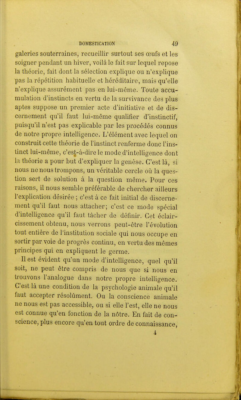 galeries souterraines, recueillir surtout ses œufs et les soigner pendant un hiver, voilà le fait sur lequel repose la théorie, fait dont la sélection explique ou n'explique pas la répétition habituelle et héréditaire, mais qu'elle n'explique assurément pas en lui-même. Toute accu- mulation d'instincts en vertu de la survivance des plus aptes suppose un premier acte d'initiative et de dis- cernement qu'il faut lui-même qualifier d'instinctif, puisqu'il n'est pas explicable par les procédés connus de notre propre intelligence. L'élément avec lequel on construit cette théorie de l'instinct renferme donc l'ins- tinct lui-même, c'est-à-dire le mode d'intelligence dont la théorie a pour but d'expliquer la genèse. C'est là, si nous ne nous trompons, un véritable cercle où la ques- tion sert de solution à la question même. Pour ces raisons, il nous semble préférable de chercher ailleurs l'explication désirée ; c'est à ce fait initial de discerne- ment qu'il faut nous attacher; c'est ce mode spécial d'intelligence qu'il faut tâcher de définir. Cet éclair- cissement obtenu, nous verrons peut-être l'évolution tout entière de l'institution sociale qui nous occupe en sortir par voie de progrès continu, en vertu des mêmes principes qui en expliquent le germe. Il est évident qu'un mode d'intelligence, quel qu'il soit, ne peut être compris de nous que si nous en trouvons l'analogue dans notre propre intelligence. C'est là une condition de la psychologie animale qu'il faut accepter résolûment. Ou la conscience animale ne nous est pas accessible, ou si elle l'est, elle ne nous est connue qu'en fonction de la nôtre. En fait de con- science, plus encore qu'en tout ordre de connaissance, 4