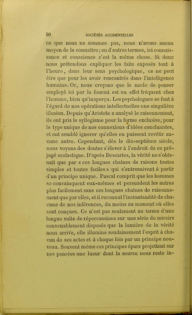 ce que nous ne sommes pas, nous n'avons aucun moyen de le connaître ; en d'autres termes, ici connais- sance et conscience c'est la même chose. Si donc nous prétendons expliquer les faits exposés tout à l'heure, dans leur sens psychologique, ce ne peut être que pour les avoir rencontrés dans l'intelligence humaine. Or, nous croyons que le mode de penser employé ici par la fourmi est en effet fréquent chez l'homme, bien qu'inaperçu. Les psychologues se font à l'égard de nos opérations intellectuelles une singulière illusion. Depuis qu'Aristote a analysé le raisonnement, ils ont pris le syllogisme pour la forme exclusive, pour le type unique de nos connexions d'idées concluantes, et ont semblé ignorer qu'elles en puissent revêtir au- cune autre. Cependant, dès le dix-septième siècle, nous voyons des doutes s'élever à l'endroit de ce pré- jugé scolastique. D'après Descartes, la vérité ne s'obte- nait que par « ces longues chaînes de raisons toutes simples et toutes faciles » qui s'entresuivent à partir d'un principe unique. Pascal comprit que les hommes se convainquent eux-mêmes et persuadent les autres plus facilement sans ces longues chaînes de raisonne- ment que par elles, et il reconnut l'instantanéité de cha- cune de nos inférences, du moins au moment où elles sont conçues. Ce n'est pas seulement au terme d'une longue suite de répercussions sur une série de miroirs convenablement disposés que la lumière de la vérité nous arrive, elle illumine soudainement l'esprit à cha- cun de ses actes et à chaque fois par un principe nou- veau. Souvent même ces principes épars projettent sur nos pensées une lueur dont la source nous reste in-