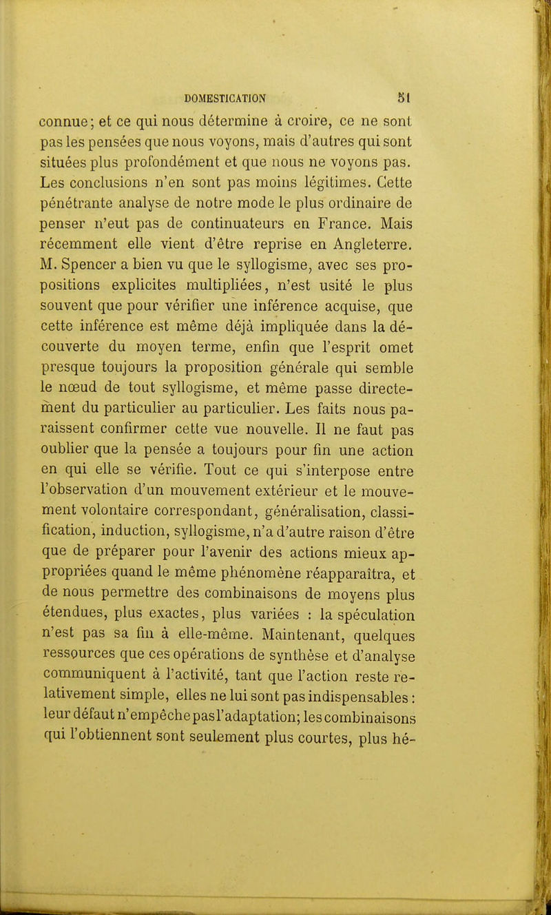connue; et ce qui nous détermine à croire, ce ne sont pas les pensées que nous voyons, mais d'autres qui sont situées plus profondément et que nous ne voyons pas. Les conclusions n'en sont pas moins légitimes. Cette pénétrante analyse de notre mode le plus ordinaire de penser n'eut pas de continuateurs en France. Mais récemment elle vient d'être reprise en Angleterre. M. Spencer a bien vu que le syllogisme, avec ses pro- positions explicites multipliées, n'est usité le plus souvent que pour vérifier une inférer)ce acquise, que cette inférence est même déjà impliquée dans la dé- couverte du moyen terme, enfin que l'esprit omet presque toujours la proposition générale qui semble le nœud de tout syllogisme, et même passe directe- ment du particulier au particulier. Les faits nous pa- raissent confirmer cette vue nouvelle. Il ne faut pas oublier que la pensée a toujours pour fin une action en qui elle se vérifie. Tout ce qui s'interpose entre l'observation d'un mouvement extérieur et le mouve- ment volontaire correspondant, généralisation, classi- fication, induction, syllogisme, n'a d'autre raison d'être que de préparer pour l'avenir des actions mieux ap- propriées quand le même phénomène réapparaîtra, et de nous permettre des combinaisons de moyens plus étendues, plus exactes, plus variées : la spéculation n'est pas sa fin à elle-même. Maintenant, quelques ressources que ces opérations de synthèse et d'analyse communiquent à l'activité, tant que l'action reste re- lativement simple, elles ne lui sont pas indispensables : leur défaut n'empêchepasl'adaptation;lescombinaisons qui l'obtiennent sont seulement plus courtes, plus hé-