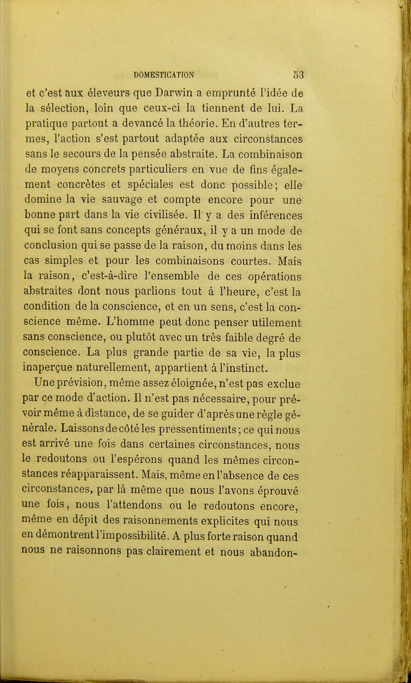 et c'est aux éleveurs que Darwin a emprunté l'idée de la sélection, loin que ceux-ci la tiennent de lui. La pratique partout a devancé la théorie. En d'autres ter- mes, l'action s'est partout adaptée aux circonstances sans le secours de la pensée abstraite. La combinaison de moyens concrets particuliers en vue de fins égale- ment concrètes et spéciales est donc possible; elle domine la vie sauvage et compte encore pour une bonne part dans la vie civilisée. Il y a des inférences qui se font sans concepts généraux, il y a un mode de conclusion qui se passe de la raison, du moins dans les cas simples et pour les combinaisons courtes. Mais la raison, c'est-à-dire l'ensemble de ces opérations abstraites dont nous parlions tout à l'heure, c'est la condition de la conscience, et en un sens, c'est la con- science même. L'homme peut donc penser utilement sans conscience, ou plutôt avec un très faible degré de conscience. La plus grande partie de sa vie, la plus inaperçue naturellement, appartient à l'instinct. Une prévision, même assez éloignée, n'est pas exclue par ce mode d'action. Il n'est pas nécessaire, pour pré- voir même à distance, de se guider d'après une règle gé- nérale. Laissons de côté les pressentiments ; ce qui nous est arrivé une fois dans certaines circonstances, nous le redoutons ou l'espérons quand les mêmes circon- stances réapparaissent. Mais, même en l'absence de ces circonstances, par là même que nous l'avons éprouvé une fois, nous l'attendons ou le redoutons encore, même en dépit des raisonnements explicites qui nous en démontrent l'impossibilité. A plus forte raison quand nous ne raisonnons pas clairement et nous abandon-