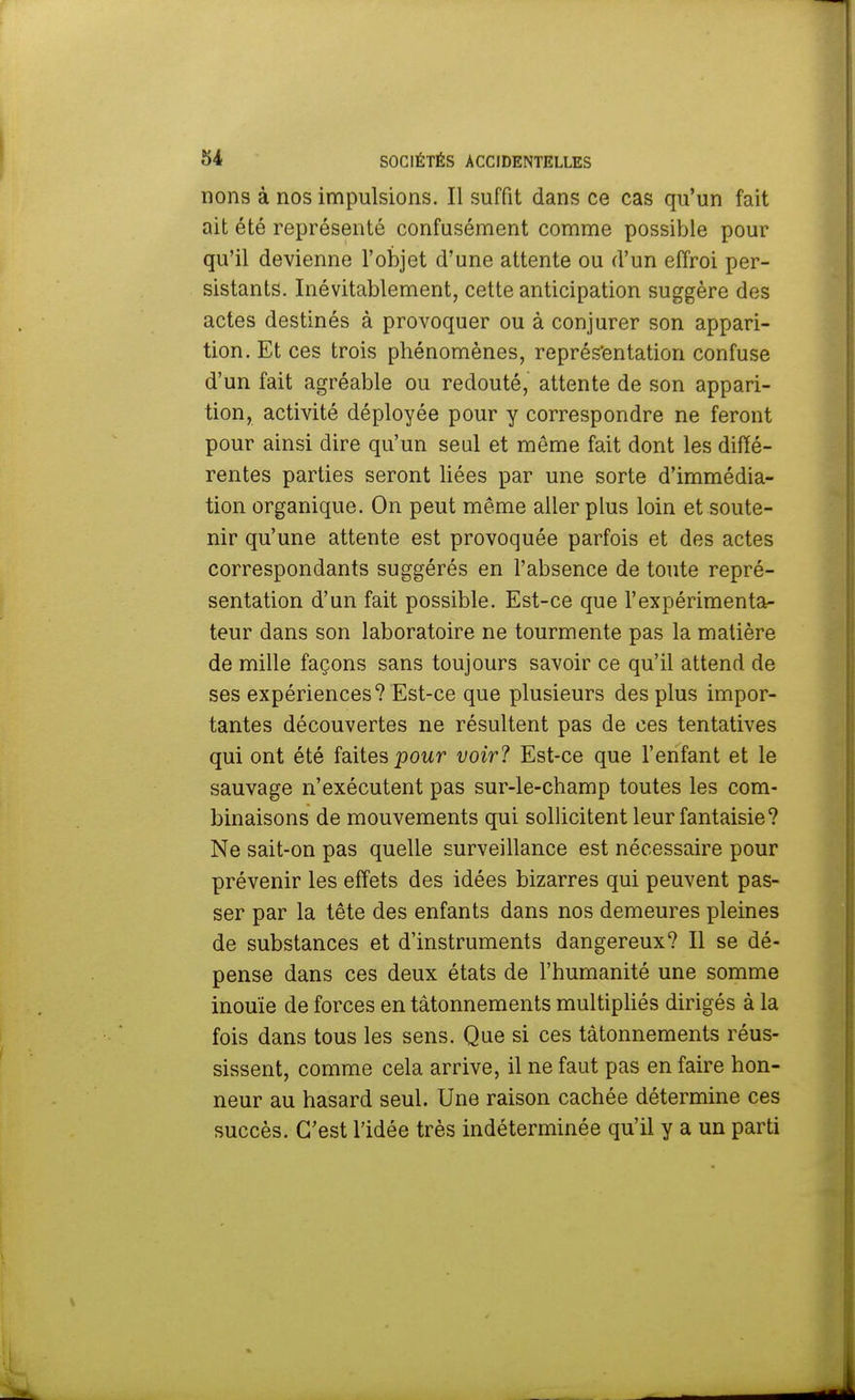 rions à nos impulsions. Il suffit dans ce cas qu'un fait ait été représenté confusément comme possible pour qu'il devienne l'objet d'une attente ou d'un effroi per- sistants. Inévitablement, cette anticipation suggère des actes destinés à provoquer ou à conjurer son appari- tion. Et ces trois phénomènes, représentation confuse d'un fait agréable ou redouté, attente de son appari- tion, activité déployée pour y correspondre ne feront pour ainsi dire qu'un seul et même fait dont les diffé- rentes parties seront liées par une sorte d'immédia- tion organique. On peut même aller plus loin et soute- nir qu'une attente est provoquée parfois et des actes correspondants suggérés en l'absence de toute repré- sentation d'un fait possible. Est-ce que l'expérimenta- teur dans son laboratoire ne tourmente pas la matière de mille façons sans toujours savoir ce qu'il attend de ses expériences? Est-ce que plusieurs des plus impor- tantes découvertes ne résultent pas de ces tentatives qui ont été faites pour voir? Est-ce que l'enfant et le sauvage n'exécutent pas sur-le-champ toutes les com- binaisons de mouvements qui sollicitent leur fantaisie? Ne sait-on pas quelle surveillance est nécessaire pour prévenir les effets des idées bizarres qui peuvent pas- ser par la tête des enfants dans nos demeures pleines de substances et d'instruments dangereux? Il se dé- pense dans ces deux états de l'humanité une somme inouïe de forces en tâtonnements multipliés dirigés à la fois dans tous les sens. Que si ces tâtonnements réus- sissent, comme cela arrive, il ne faut pas en faire hon- neur au hasard seul. Une raison cachée détermine ces succès. C'est l'idée très indéterminée qu'il y a un parti