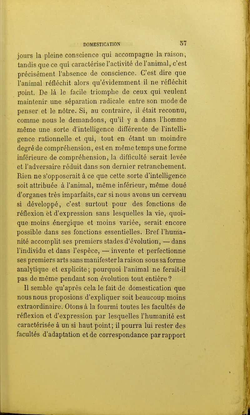 jours la pleine conscience qui accompagne la raison, tandis que ce qui caractérise l'activité de l'animal, c'est précisément l'absence de conscience. C'est dire que l'animal réfléchit alors qu'évidemment il ne réfléchit point. De là le facile triomphe de ceux qui veulent maintenir une séparation radicale entre son mode de penser et le nôtre. Si, au contraire, il était reconnu, comme nous le demandons, qu'il y a dans l'homme même une sorte d'intelligence différente de l'intelli- gence rationnelle et qui, tout en étant un moindre degré de compréhension, est en même temps une forme inférieure de compréhension, la difficulté serait levée et l'adversaire réduit dans son dernier retranchement. Rien ne s'opposerait à ce que cette sorte d'intelligence soit attribuée à l'animal, même inférieur, même doué d'organes très imparfaits, car si nous avons un cerveau si développé, c'est surtout pour des fonctions de réflexion et d'expression sans lesquelles la vie, quoi- que moins énergique et moins variée, serait encore possible dans ses fonctions essentielles. Bref l'huma- nité accomplit ses premiers stades d'évolution, — dans l'individu et dans l'espèce, — invente et perfectionne ses premiers arts sans manifester la raison sous sa forme analytique et explicite; pourquoi l'animal ne ferait-il pas de même pendant son évolution tout entière? Il semble qu'après cela le fait de domestication que nous nous proposions d'expliquer soit beaucoup moins extraordinaire. Otons à la fourmi toutes les facultés de réflexion et d'expression par lesquelles l'humanité est caractérisée à un si haut point; il pourra lui rester des facultés d'adaptation et de correspondance par rapport