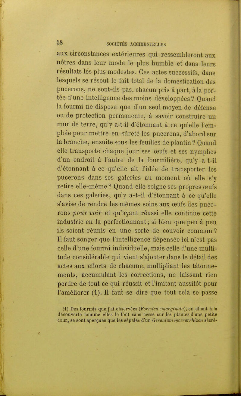 aux circonstances extérieures qui ressembleront aux nôtres dans leur mode le plus humble et dans leurs résultats lés plus modestes. Ces actes successifs, dans lesquels se résout le fait total de la domestication des pucerons, ne sont-ils pas, chacun pris à part, à la por- tée d'une intelligence des moins développées? Quand la fourmi ne dispose que d'un seul moyen de défense ou de protection permanente, à savoir construire un mur de terre, qu'y a-t-il d'étonnant à ce qu'elle l'em- ploie pour mettre en sûreté les pucerons, d'abord sur la branche, ensuite sous les feuilles de plantin? Quand elle transporte chaque jour ses œufs et ses nymphes d'un endroit à l'autre de la fourmilière, qu'y a-t-il d'étonnant à ce qu'elle ait l'idée de transporter les pucerons dans ses galeries au moment où elle s'y retire elle-même? Quand elle soigne ses propres œufs dans ces galeries, qu'y a-t-il d'étonnant à ce qu'elle s'avise de rendre les mêmes soins aux œufs des puce- rons pour voir et qu'ayant réussi elle continue cette industrie en la perfectionnant; si bien que peu à peu ils soient réunis en une sorte de couvoir commun ? Il faut songer que l'intelligence dépensée ici n'est pas celle d'une fourmi individuelle, mais celle d'une multi- tude considérable qui vient s'ajouter dans le détail des actes aux efforts de chacune, multipliant les tâtonne- ments, accumulant les corrections, ne laissant rien perdre de tout ce qui réussit et l'imitant aussitôt pour l'améliorer (1). Il faut se dire que tout cela se passe (1) Des fourmis que j'ai observées (Formica cmarginata), en allant à la découverte comme elles le font sans cesse sur les plantes d'une petite cour, se sont aperçues que les sépales d'un Géranium macrorrhizon sécré-