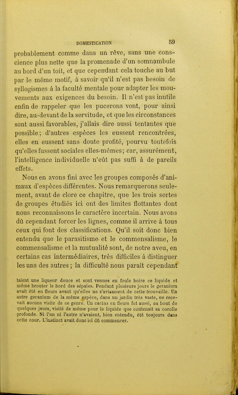probablement comme dans un rêve, sans une cons- cience plus nette que la promenade d'un somnambule au bord d'un toit, et que cependant cela touche au but par le même motif, à savoir qu'il n'est pas besoin de syllogismes à la faculté mentale pour adapter les mou- vements aux exigences du besoin. Il n'est pas inutile enfin de rappeler que les pucerons vont, pour ainsi dire, au-devant de la servitude, et que les circonstances sont aussi favorables, j'allais dire aussi tentantes que possible; d'autres espèces les eussent rencontrées, elles en eussent sans doute profité, pourvu toutefois qu'elles fussent sociales elles-mêmes; car, assurément, l'intelligence individuelle n'eût pas suffi à de pareils effets. Nous en avons fini avec les groupes composés d'ani- maux d'espèces différentes. Nous remarquerons seule- ment, avant de clore ce chapitre, que les trois sortes de groupes étudiés ici ont des limites flottantes dont nous reconnaissons le caractère incertain. Nous avons dû cependant forcer les lignes, comme il arrive à tous ceux qui font des classifications. Qu'il soit donc bien entendu que le parasitisme et le commensalisme, le commensalisme et la mutualité sont, de notre aveu, en certains cas intermédiaires, très difficiles à distinguer les uns des autres ; la difficulté nous paraît cependant taient une liqueur douce et sont venues en foule boire ce liquide et même brouter le bord des sépales. Pendant plusieurs jours le géranium avait été en fleurs avant qu'elles ne s'avisassent de cette trouvaille. Un autre géranium de la même espèce, dans un jardin très vaste, ne rece- vait aucune visite de ce genre. Un cactus en fleurs fut aussi, au bout de quelques jours, visité de même pour le liquide que contenait sa corolle profonde. Ni l'un ni l'autre n'avaient, bien entendu, été toujours dans cette cour. L'iuatinct avait donc ici dû commencer.