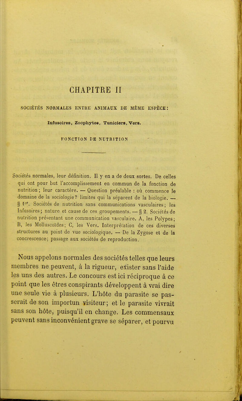 SOCIÉTÉS NORMALES ENTRE ANIMAUX DE MÊME ESPÈCE : Infusoires, Zoophytes, Tuniciers, Vers. FONCTION DE NUTRITION Sociétés normales, leur définition. Il y en a de deux sortes. De celles qui ont pour but l'accomplissement en commun de la fonction de nutrition ; leur caractère. — Question préalable : où commence le domaine de la sociologie? limites qui la séparent de la biologie. § 1er. Sociétés de nutrition sans communications vasculaires; les Infusoires; nature et cause de ces groupements. — §2. Sociétés de nutrition présentant une communication vasculaire. A, les Polypes; B, les Molluscoïdes; C, les Vers. Interprétation de ces diverses structures au point de vue sociologique. — De la Zygose et de la concrescence; passage aux sociétés de reproduction. Nous appelons normales des sociétés telles que leurs membres ne peuvent, à la rigueur, exister sans l'aide les uns des autres. Le concours est ici réciproque à ce point que les êtres conspirants développent à vrai dire une seule vie à plusieurs. L'hôte du parasite se pas- serait de son importun visiteur; et le parasite vivrait sans son hôte, puisqu'il en change. Les commensaux peuvent sans inconvénient grave se séparer, et pourvu