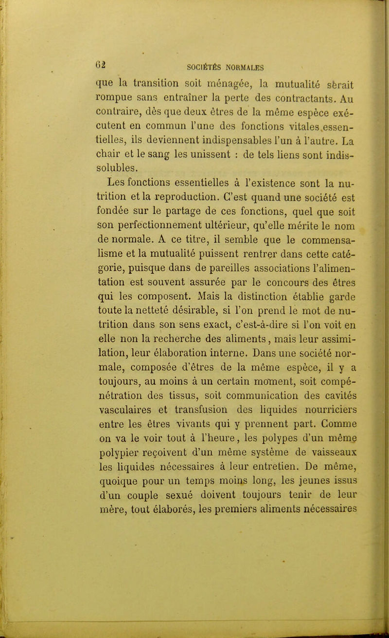 que la transition soit ménagée, la mutualité sërait rompue sans entraîner la perte des contractants. Au contraire, dès que deux êtres de la même espèce exé- cutent en commun l'une des fonctions vitales .essen- tielles, ils deviennent indispensables l'un à l'autre. La chair et le sang les unissent : de tels liens sont indis- solubles. Les fonctions essentielles à l'existence sont la nu- trition et la reproduction. C'est quand une société est fondée sur le partage de ces fonctions, quel que soit son perfectionnement ultérieur, qu'elle mérite le nom de normale. A ce titre, il semble que le commensa- lisme et la mutualité puissent rentrer dans cette caté- gorie, puisque dans de pareilles associations l'alimen- tation est souvent assurée par le concours des êtres qui les composent. Mais la distinction établie garde toute la netteté désirable, si l'on prend le mot de nu- trition dans son sens exact, c'est-à-dire si l'on voit en elle non la recherche des aliments, mais leur assimi- lation, leur élaboration interne. Dans une société nor- male, composée d'êtres de la même espèce, il y a toujours, au moins à un certain moment, soit compé- nétration des tissus, soit communication des cavités vasculaires et transfusion des liquides nourriciers entre les êtres vivants qui y prennent part. Comme on va le voir tout à l'heure, les polypes d'un même polypier reçoivent d'un même système de vaisseaux les liquides nécessaires à leur entretien. De même, quoique pour un temps moins long, les jeunes issus d'un couple sexué doivent toujours tenir de leur mère, tout élaborés, les premiers aliments nécessaires