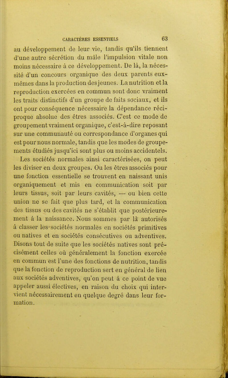 au développement de leur vie, tandis qu'ils tiennent d'une autre sécrétion du mâle l'impulsion vitale non moins nécessaire à ce développement. De là, la néces- sité d'un concours organique des deux parents eux- mêmes dans la production des jeunes. La nutrition et la reproduction exercées en commun sont donc vraiment les traits distinctifs d'un groupe de faits sociaux, et ils ont pour conséquence nécessaire la dépendance réci- proque absolue des êtres associés. C'est ce mode de groupement vraiment organique, c'est-à-dire reposant sur une communauté ou correspondance d'organes qui est pour nous normale, tandis que les modes de groupe- ments étudiés jusqu'ici sont plus ou moins accidentels. Les sociétés normales ainsi caractérisées, on peut les diviser en deux groupes. Ou les êtres associés pour une fonction essentielle se trouvent en naissant unis organiquement et mis en communication soit par leurs tissus, soit par leurs cavités, — ou bien cette union ne se fait que plus tard, et la communication des tissus ou des cavités ne s'établit que postérieure- ment à la naissance. Nous sommes par là autorisés à classer les «sociétés normales en sociétés primitives ou natives et en sociétés consécutives ou adventives. Disons tout de suite que les sociétés natives sont pré- cisément celles où généralement la fonction exercée en commun est l'une des fonctions de nutrition, tandis que la fonction de reproduction sert en général de lien aux sociétés adventives, qu'on peut à ce point de vue appeler aussi électives, en raison du choix qui inter- vient nécessairement en quelque degré dans leur for- mation.