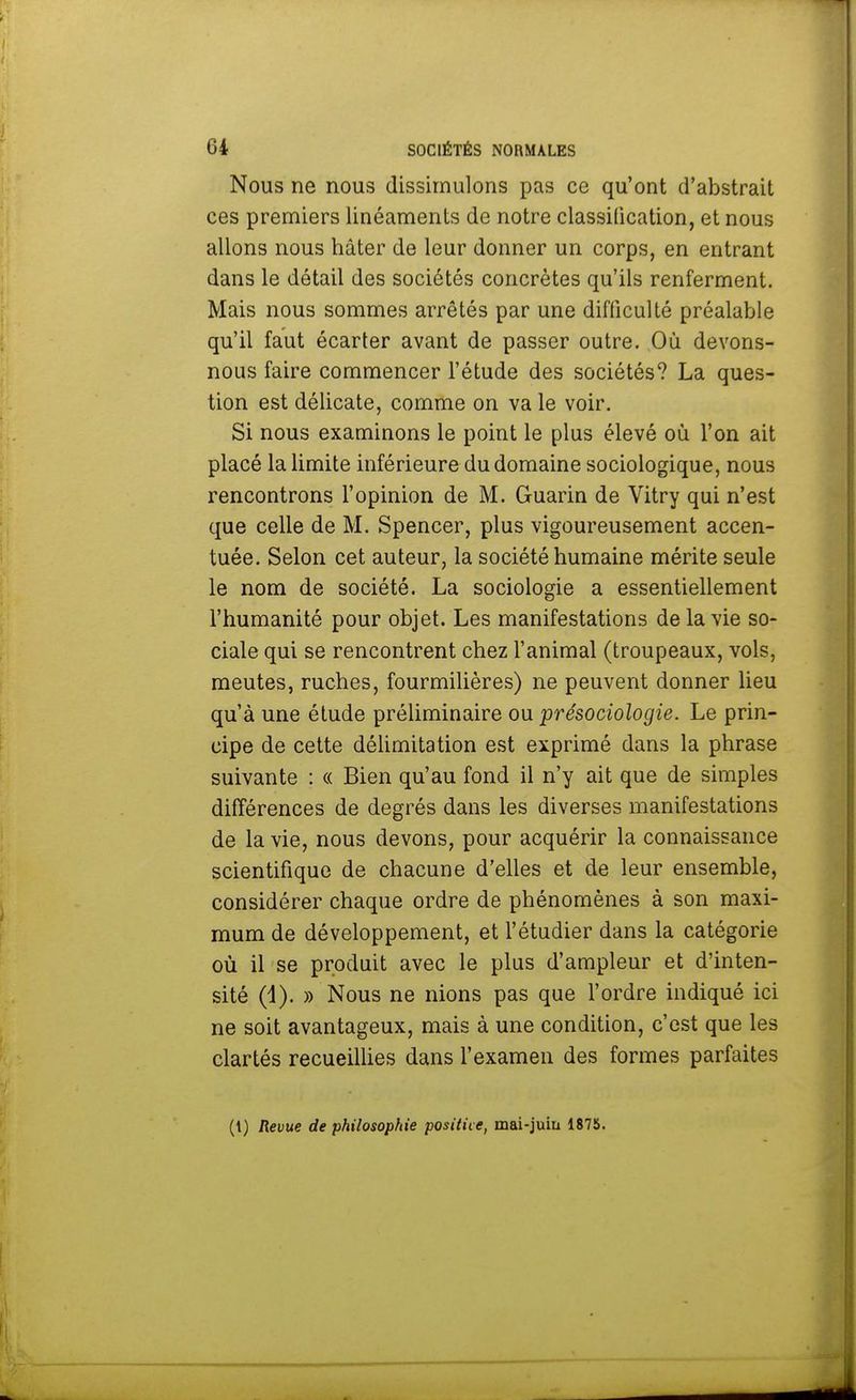 Nous ne nous dissimulons pas ce qu'ont d'abstrait ces premiers linéaments de notre classification, et nous allons nous hâter de leur donner un corps, en entrant dans le détail des sociétés concrètes qu'ils renferment. Mais nous sommes arrêtés par une difficulté préalable qu'il faut écarter avant de passer outre. Où devons- nous faire commencer l'étude des sociétés? La ques- tion est délicate, comme on va le voir. Si nous examinons le point le plus élevé où l'on ait placé la limite inférieure du domaine sociologique, nous rencontrons l'opinion de M. Guarin de Vitry qui n'est que celle de M. Spencer, plus vigoureusement accen- tuée. Selon cet auteur, la société humaine mérite seule le nom de société. La sociologie a essentiellement l'humanité pour objet. Les manifestations de la vie so- ciale qui se rencontrent chez l'animal (troupeaux, vols, meutes, ruches, fourmilières) ne peuvent donner lieu qu'à une étude préliminaire ou présociologie. Le prin- cipe de cette délimitation est exprimé dans la phrase suivante : « Bien qu'au fond il n'y ait que de simples différences de degrés dans les diverses manifestations de la vie, nous devons, pour acquérir la connaissance scientifique de chacune d'elles et de leur ensemble, considérer chaque ordre de phénomènes à son maxi- mum de développement, et l'étudier dans la catégorie où il se produit avec le plus d'ampleur et d'inten- sité (1). » Nous ne nions pas que l'ordre indiqué ici ne soit avantageux, mais à une condition, c'est que les clartés recueillies dans l'examen des formes parfaites (1) Revue de philosophie positive, mai-juin 1875.
