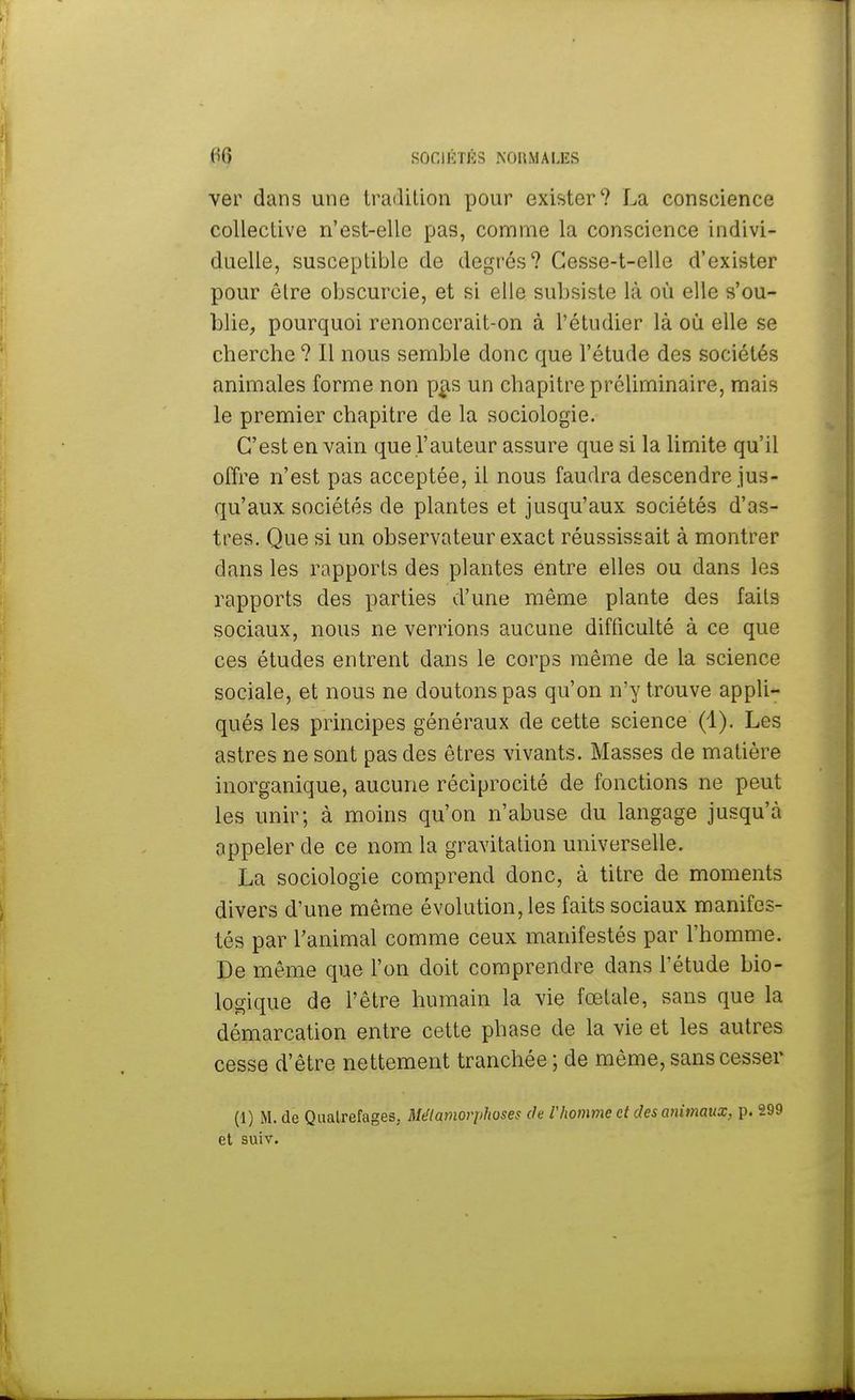 ver dans une tradition pour exister'? La conscience collective n'est-elle pas, comme la conscience indivi- duelle, susceptible de degrés? Cesse-t-elle d'exister pour être obscurcie, et si elle subsiste là où elle s'ou- blie, pourquoi renoncerait-on à l'étudier là où elle se cherche ? Il nous semble donc que l'étude des sociétés animales forme non pas un chapitre préliminaire, mais le premier chapitre de la sociologie. C'est en vain que l'auteur assure que si la limite qu'il offre n'est pas acceptée, il nous faudra descendre jus- qu'aux sociétés de plantes et jusqu'aux sociétés d'as- tres. Que si un observateur exact réussissait à montrer dans les rapports des plantes entre elles ou dans les rapports des parties d'une même plante des faits sociaux, nous ne verrions aucune difficulté à ce que ces études entrent dans le corps même de la science sociale, et nous ne doutons pas qu'on n'y trouve appli- qués les principes généraux de cette science (1). Les astres ne sont pas des êtres vivants. Masses de matière inorganique, aucune réciprocité de fonctions ne peut les unir; à moins qu'on n'abuse du langage jusqu'à appeler de ce nom la gravitation universelle. La sociologie comprend donc, à titre de moments divers d'une même évolution, les faits sociaux manifes- tés par l'animal comme ceux manifestés par l'homme. De même que l'on doit comprendre dans l'étude bio- logique de l'être humain la vie fœtale, sans que la démarcation entre cette phase de la vie et les autres cesse d'être nettement tranchée ; de même, sans cesser (1) M. de Quatrefages, Métamorphoses de Vhomme et des animaux, p. 299 et suiv.