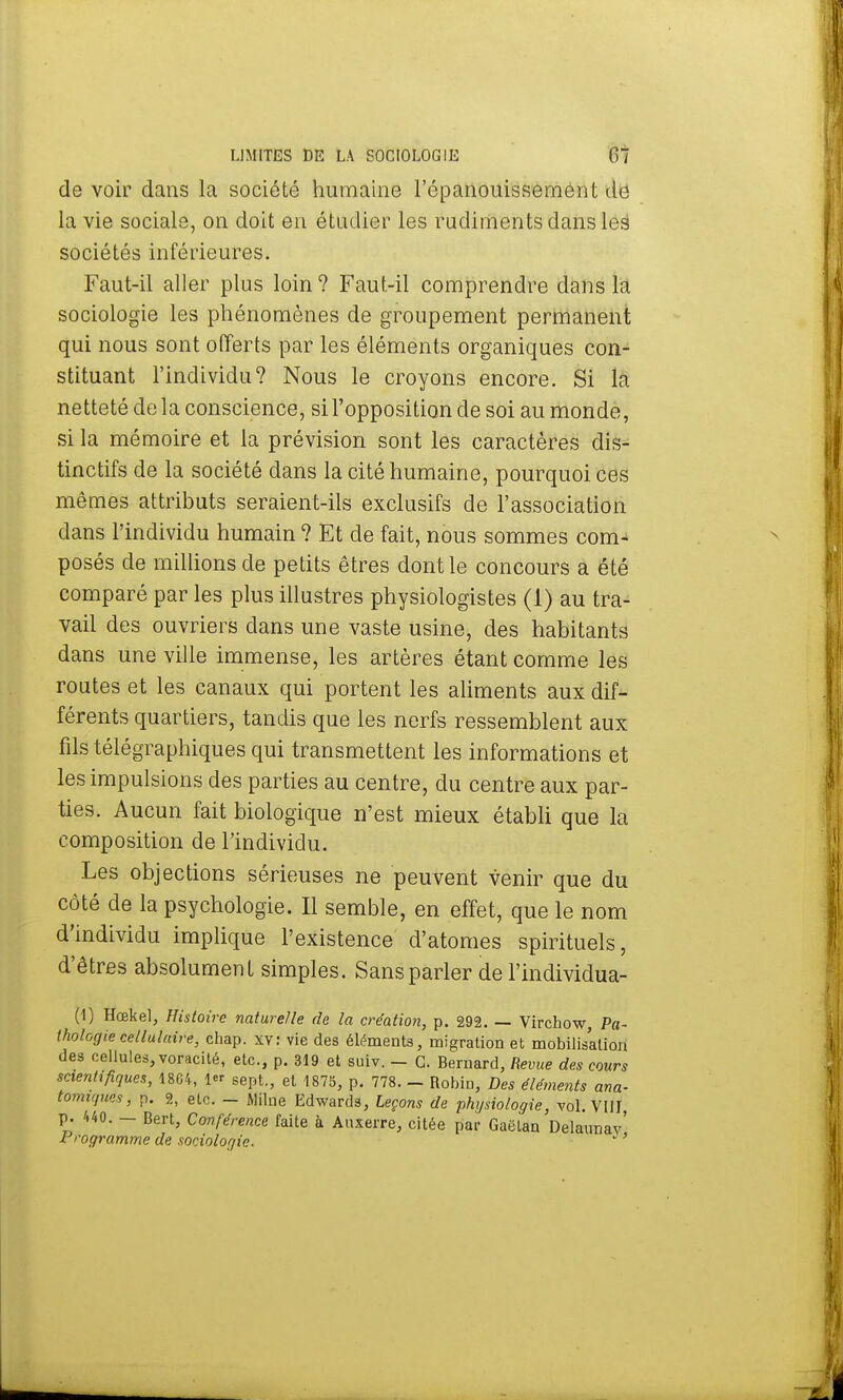de voir dans la société humaine l'épanouissement de la vie sociale, on doit en étudier les rudiments dans leë sociétés inférieures. Faut-il aller plus loin ? Faut-il comprendre dans la sociologie les phénomènes de groupement permanent qui nous sont offerts par les éléments organiques con- stituant l'individu? Nous le croyons encore. Si la netteté de la conscience, si l'opposition de soi au monde, si la mémoire et la prévision sont les caractères dis- tinctifs de la société dans la cité humaine, pourquoi ces mêmes attributs seraient-ils exclusifs de l'association dans l'individu humain ? Et de fait, nous sommes com- posés de millions de petits êtres dont le concours a été comparé par les plus illustres physiologistes (1) au tra- vail des ouvriers clans une vaste usine, des habitants dans une ville immense, les artères étant comme les routes et les canaux qui portent les aliments aux dif- férents quartiers, tandis que les nerfs ressemblent aux fils télégraphiques qui transmettent les informations et les impulsions des parties au centre, du centre aux par- ties. Aucun fait biologique n'est mieux établi que la composition de l'individu. Les objections sérieuses ne peuvent venir que du côté de la psychologie. Il semble, en effet, que le nom d'individu implique l'existence d'atomes spirituels, d'êtres absolument simples. Sans parler de l'individua- (1) Hœkel, Histoire nature/le de la création, p. 292. — Virchow, Pa- thologie cellulaire, chap. xv: vie des éléments, migration et mobilisation des cellules, voracité, etc., p. 319 et suiv. - G. Bernard, Revue des cours scientifiques, 1804, 1er sept., et 1875, p. 778. - Robin, Des éléments ana- tomu/ucs, p. 2, etc. - Milne Edwards, Leçons de physiologie, vol. VIII p. /,40. - Bert, Conférence faite à Auxerre, citée par Gaëian Delaunav' Programme de sociologie. *