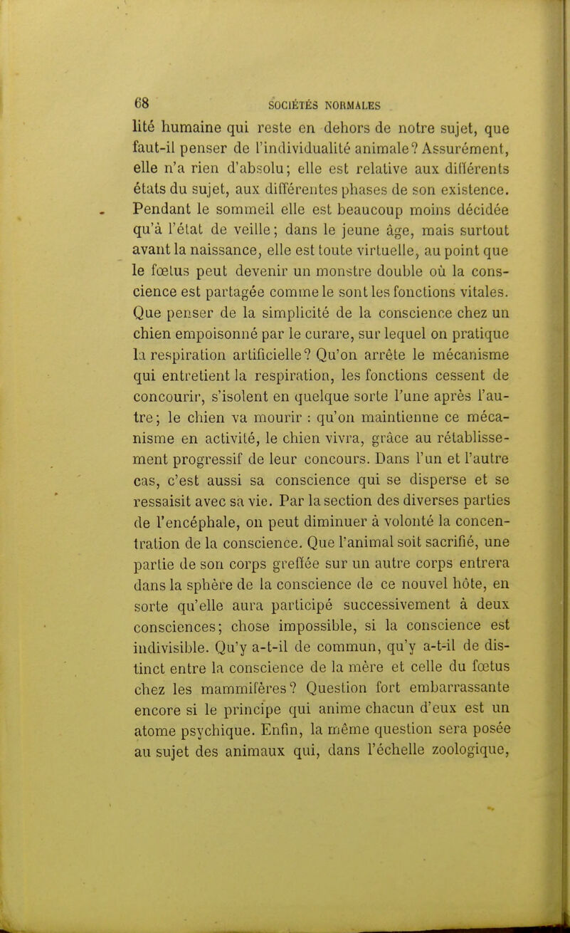 lité humaine qui reste en dehors de notre sujet, que faut-il penser de l'individualité animale? Assurément, elle n'a rien d'absolu; elle est relative aux différents états du sujet, aux différentes phases de son existence. Pendant le sommeil elle est beaucoup moins décidée qu'à l'état de veille ; dans le jeune âge, mais surtout avant la naissance, elle est toute virtuelle, au point que le fœtus peut devenir un monstre double où la cons- cience est partagée comme le sont les fonctions vitales. Que penser de la simplicité de la conscience chez un chien empoisonné par le curare, sur lequel on pratique la respiration artificielle? Qu'on arrête le mécanisme qui entretient la respiration, les fonctions cessent de concourir, s'isolent en quelque sorte Tune après l'au- tre; le chien va mourir : qu'on maintienne ce méca- nisme en activité, le chien vivra, grâce au rétablisse- ment progressif de leur concours. Dans l'un et l'autre cas, c'est aussi sa conscience qui se disperse et se ressaisit avec sa vie. Par la section des diverses parties de l'encéphale, on peut diminuer à volonté la concen- tration de la conscience. Que l'animal soit sacrifié, une partie de son corps greffée sur un autre corps entrera dans la sphère de la conscience de ce nouvel hôte, en sorte qu'elle aura participé successivement à deux consciences; chose impossible, si la conscience est indivisible. Qu'y a-t-il de commun, qu'y a-t-il de dis- tinct entre la conscience de la mère et celle du fœtus chez les mammifères? Question fort embarrassante encore si le principe qui anime chacun d'eux est un atome psychique. Enfin, la même question sera posée au sujet des animaux qui, dans l'échelle zoologique,