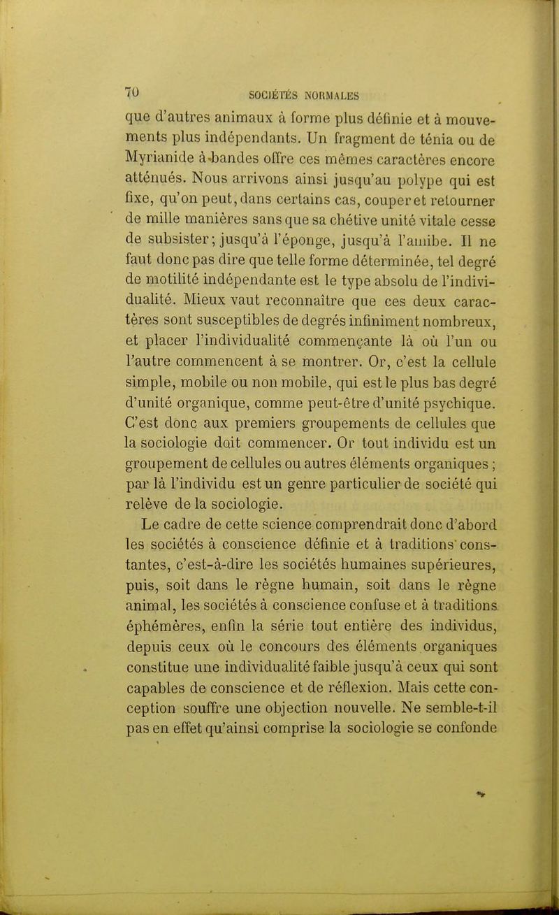 que d'autres animaux à forme plus définie et à mouve- ments plus indépendants. Un fragment de ténia ou de Myrianide à-bandes offre ces mêmes caractères encore atténués. Nous arrivons ainsi jusqu'au polype qui est fixe, qu'on peut,dans certains cas, couperet retourner de mille manières sans que sa chétive unité vitale cesse de subsister; jusqu'à l'éponge, jusqu'à l'amibe. Il ne faut donc pas dire que telle forme déterminée, tel degré do motilité indépendante est le type absolu de l'indivi- dualité. Mieux vaut reconnaître que ces deux carac- tères sont susceptibles de degrés infiniment nombreux, et placer l'individualité commençante là où l'un ou l'autre commencent à se montrer. Or, c'est la cellule simple, mobile ou non mobile, qui est le plus bas degré d'unité organique, comme peut-être d'unité psychique. C'est donc aux premiers groupements de cellules que la sociologie doit commencer. Or tout individu est un groupement de cellules ou autres éléments organiques ; par là l'individu est un genre particulier de société qui relève de la sociologie. Le cadre de cette science comprendrait donc d'abord les sociétés à conscience définie et à traditions' cons- tantes, c'est-à-dire les sociétés humaines supérieures, puis, soit dans le règne humain, soit dans le règne animal, les sociétés à conscience confuse et à traditions éphémères, enfin la série tout entière des individus, depuis ceux où le concours des éléments organiques constitue une individualité faible jusqu'à ceux qui sont capables de conscience et de réflexion. Mais cette con- ception souffre une objection nouvelle. Ne semble-t-il pas en effet qu'ainsi comprise la sociologie se confonde