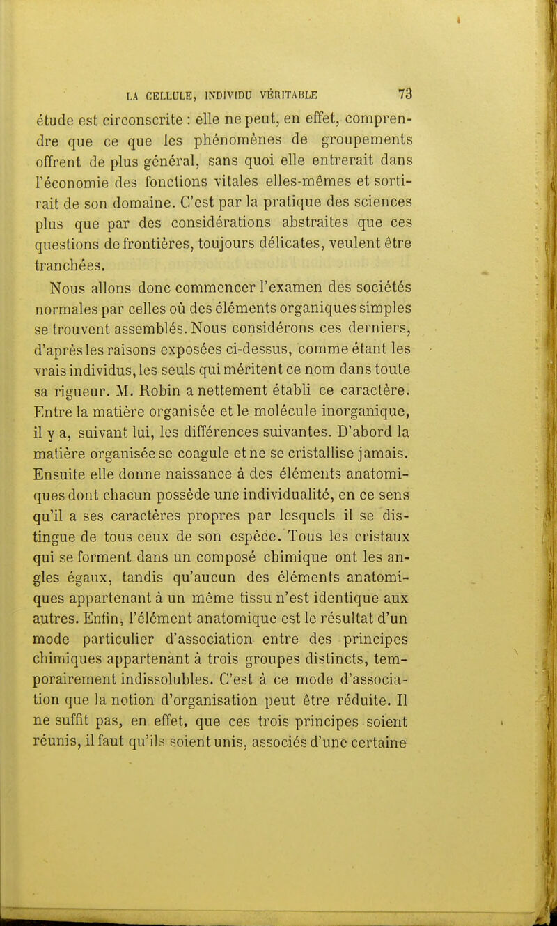étude est circonscrite : elle ne peut, en effet, compren- dre que ce que les phénomènes de groupements offrent de plus général, sans quoi elle entrerait dans l'économie des fonctions vitales elles-mêmes et sorti- rait de son domaine. C'est par la pratique des sciences plus que par des considérations abstraites que ces questions de frontières, toujours délicates, veulent être tranchées. Nous allons donc commencer l'examen des sociétés normales par celles où des éléments organiques simples se trouvent assemblés. Nous considérons ces derniers, d'après les raisons exposées ci-dessus, comme étant les vrais individus, les seuls qui méritent ce nom dans toute sa rigueur. M. Robin a nettement établi ce caractère. Entre la matière organisée et le molécule inorganique, il y a, suivant lui, les différences suivantes. D'abord la matière organisée se coagule et ne se cristallise jamais. Ensuite elle donne naissance à des éléments anatomi- ques dont chacun possède une individualité, en ce sens qu'il a ses caractères propres par lesquels il se dis- tingue de tous ceux de son espèce. Tous les cristaux qui se forment dans un composé chimique ont les an- gles égaux, tandis qu'aucun des éléments anatomi- ques appartenant à un même tissu n'est identique aux autres. Enfin, l'élément anatomique est le résultat d'un mode particulier d'association entre des principes chimiques appartenant à trois groupes distincts, tem- porairement indissolubles. C'est à ce mode d'associa- tion que la notion d'organisation peut être réduite. Il ne suffit pas, en effet, que ces trois principes soient réunis, il faut qu'ils soient unis, associés d'une certaine