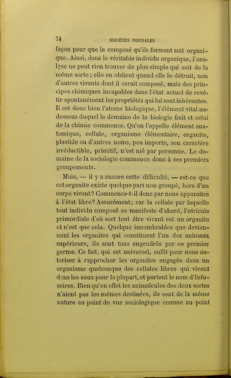 façon pour que le composé qu'ils forment soit organi- que. Ainsi, dans le véritable individu organique, l'ana- lyse ne peut rien trouver de plus simple qui soit de la même sorte ; elle en obtient quand elle le détruit, non d'autres vivants dont il serait composé, mais des prin- cipes chimiques incapables dans l'état actuel de revê- tir spontanément les propriétés qui lui sont inhérentes. Il est donc bien l'atome biologique, l'élément vital au- dessous duquel le domaine de la biologie finit et celui de la chimie commence. Qu'on l'appelle élément ana- tomique, cellule, organisme élémentaire, organite, plastide ou d'autres noms, peu importe, son caractère irréductible, primitif, n'est nié par personne. Le do- maine de la sociologie commence donc à ses premiers groupements. Mais, — il y a encore cette difficulté, — est-ce que cet organite existe quelque part non groupé, hors d'un corps vivant? Gommence-t-il donc par nous apparaître à l'état libre? Assurément; car la cellule par laquelle tout individu composé se manifeste d'abord, l'utricule primordiale d'où sort tout être vivant est un organite et n'est que cela. Quelque innombrables que devien- nent les organites qui constituent l'un des animaux supérieurs, ils sont tous engendrés par ce premier germe. Ce fait, qui est universel, suffit pour nous au- toriser à rapprocher les organites engagés dans un organisme quelconque des cellules libres qui vivent dans les eaux pour la plupart, et portent le nom d'Infu- soires. Bien qu'en effet les animalcules des deux sortes n'aient pas les mêmes destinées, ils sont de la même nature au point de vue sociologique comme au point