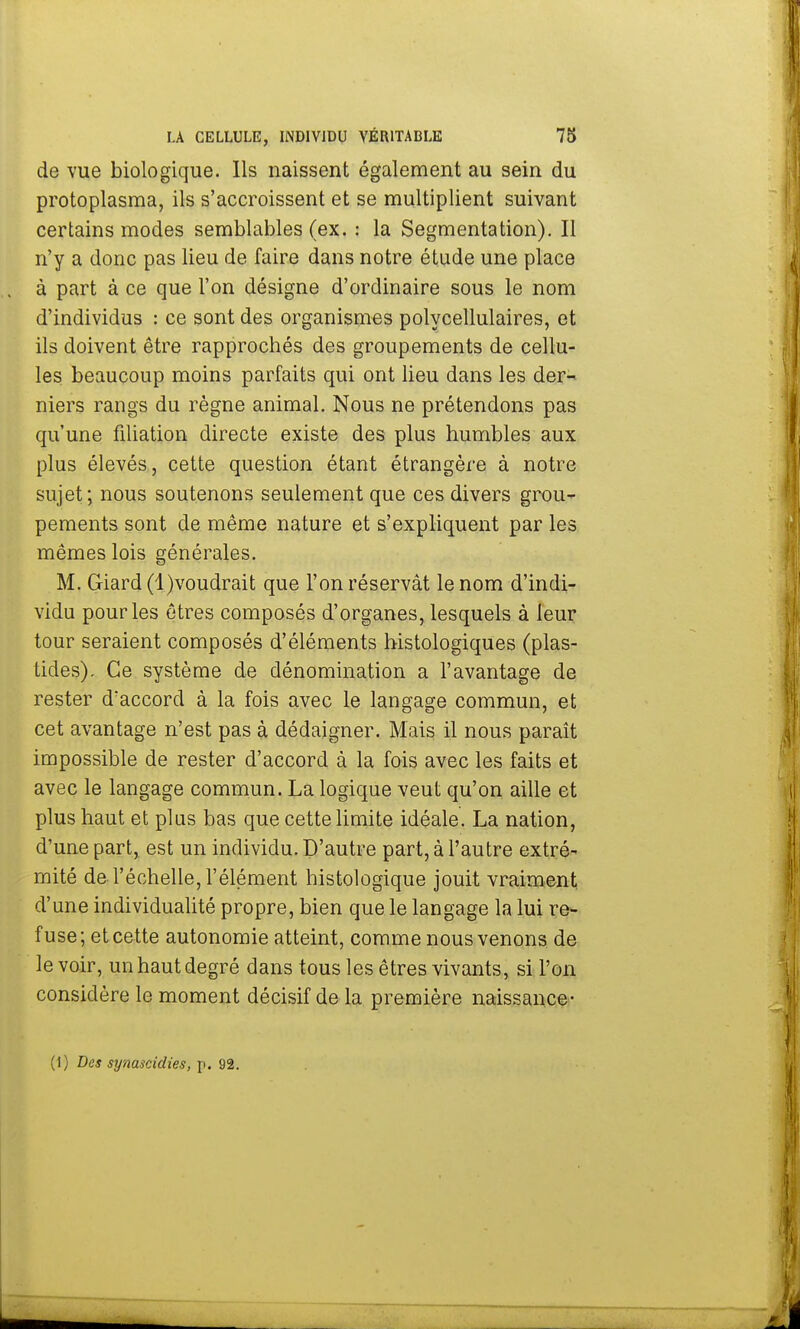de vue biologique. Ils naissent également au sein du protoplasma, ils s'accroissent et se multiplient suivant certains modes semblables (ex. : la Segmentation). Il n'y a donc pas lieu de faire dans notre étude une place à part à ce que l'on désigne d'ordinaire sous le nom d'individus : ce sont des organismes polycellulaires, et ils doivent être rapprochés des groupements de cellu- les beaucoup moins parfaits qui ont lieu dans les der- niers rangs du règne animal. Nous ne prétendons pas qu'une filiation directe existe des plus humbles aux plus élevés, cette question étant étrangère à notre sujet; nous soutenons seulement que ces divers grou- pements sont de même nature et s'expliquent par les mêmes lois générales. M. Giard (l)voudrait que l'on réservât le nom d'indi- vidu pour les êtres composés d'organes, lesquels à leur tour seraient composés d'éléments histologiques (plas- tides). Ce système de dénomination a l'avantage de rester d'accord à la fois avec le langage commun, et cet avantage n'est pas à dédaigner. Mais il nous paraît impossible de rester d'accord à la fois avec les faits et avec le langage commun. La logique veut qu'on aille et plus haut et plus bas que cette limite idéale. La nation, d'une part, est un individu. D'autre part, à l'autre extré- mité de l'échelle, l'élément histologique jouit vraiment d'une individualité propre, bien que le langage la lui re- fuse; et cette autonomie atteint, comme nous venons de le voir, un haut degré dans tous les êtres vivants, si l'on considère le moment décisif de la première naissance- (1) Des synascitlies, p. 92.