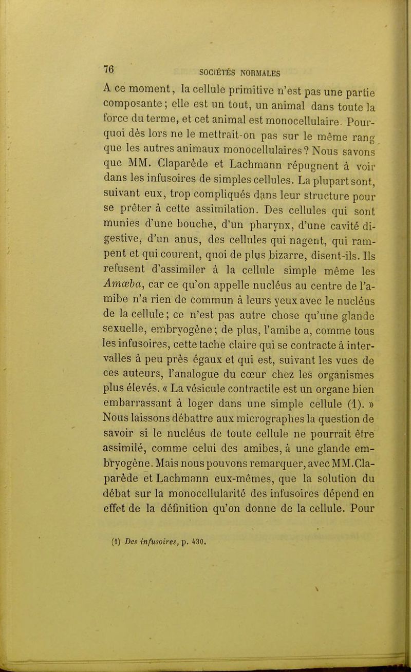 A ce moment, la cellule primitive n'est pas une partie composante; elle est un tout, un animal dans toute la force du terme, et cet animal est monocellulaire. Pour- quoi dès lors ne le mettrait-on pas sur le même rang que les autres animaux monocellulaires? Nous savons que MM. Claparède et Lachmann répugnent à voir dans les infusoires de simples cellules. La plupart sont, suivant eux, trop compliqués dans leur structure pour se prêtera cette assimilation. Des cellules qui sont munies d'une bouche, d'un pharynx, d'une cavité di- gestive, d'un anus, des cellules qui nagent, qui ram- pent et qui courent, quoi de plus bizarre, disent-ils. Ils refusent d'assimiler à la cellule simple même les Amœba, car ce qu'on appelle nucléus au centre de l'a- mibe n'a rien de commun à leurs yeux avec le nucléus de la cellule; ce n'est pas autre chose qu'une glande sexuelle, embryogène; de plus, l'amibe a, comme tous les infusoires, cette tache claire qui se contracte à inter- valles à peu près égaux et qui est, suivant les vues de ces auteurs, l'analogue du cœur chez les organismes plus élevés. « La vésicule contractile est un organe bien embarrassant à loger dans une simple cellule (1). » Nous laissons débattre aux micrographes la question de savoir si le nucléus de toute cellule ne pourrait être assimilé, comme celui des amibes, à une glande em- bryogène. Mais nous pouvons remarquer, avec MM.Cla- parède et Lachmann eux-mêmes, que la solution du débat sur la monocellularité des infusoires dépend en effet de la définition qu'on donne de la cellule. Pour (1) Des infusoires, p. 430.